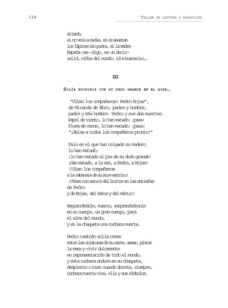 318

TALLER

DE LECTURA Y REDACCIÓN

s tro
i ad,
s n v i an d e s o a u t n
i o es ai, i s ssa
l sl p c ss np n a s l m d e
o áie i ut, i a ar
España cae –digo, es un decir–
salid, niños del mundo; id a buscarla!…

II
I
SOLÍA

ESCRIBIR CON SU DEDO GRANDE EN EL AIRE …

“Viban los compañeros! Pedro Rojas”,
de Miranda de Ebro, padre y hombre,
padre y más hombre. Pedro y sus dos muertes.
Papel de viento, lo han matado: ¡pasa!
Pluma de carne, lo han matado: ¡pasa!
“¡Abisa a todos los compañeros pronto!”
Palo en el que han colgado su madero
lo han matado;
¡lo han matado al pie de su dedo grande!
¡Han matado, a la vez, a Pedro, a Rojas!
¡Viban los compañeros
al c b c r d s a r e c i o
a aeea e u ie srt!
¡Viban con esta b del buitre en las entrañas
de Pedro
y de Rojas, del héroe y del mártir!
Registrándole, muerto, sorprendiéronle
en su cuerpo, un gran cuerpo, para
el alma del mundo,
y en la chaqueta una cuchara muerta.
Pedro también solía comer
e t el sc i t r sd s c r e a e r p n a
nr a raua e u an, sa, itr
la mesa y vivir dulcemente
en representación de todo el mundo,
y esta cuchara anduvo en su chaqueta,
despierto o bien cuando dormía, siempre,
c c a am e t v v ,e l ys ss m o o .
uhr ura ia la u íbls

 
