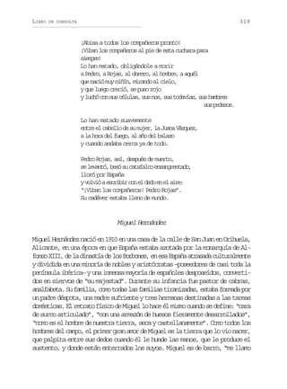LIBRO

319

DE CONSULTA

¡Abisa a todos los compañeros pronto!
¡Viban los compañeros al pie de esta cuchara para
sepe
imr!
Lo han matado, obligándole a morir
a Pedro, a Rojas, al obrero, al hombre, a aquél
que nació muy niñín, mirando al cielo,
y que luego creció, se puso rojo
y luchó con sus células, sus nos, sus todavías, sus hambres
s sp d z s
u eao.
Lo han matado suavemente
entre el cabello de su mujer, la Juana Vázquez,
a la hora del fuego, al año del balazo
y cuando andaba cerca ya de todo.
Pedro Rojas, así, después de muerto,
s l v n ó b s s c t f l oe s n r n a o
e eat, eó u aaac nagetd,
lloró por España
yv l i ae c i i c ne d d e e a r :
ovó srbr o l eo n l ie
“¡Viban los compañeros! Pedro Rojas”.
Su cadáver estaba lleno de mundo.

Miguel Hernández
Miguel Hernández nació en 1910 en una casa de la calle de San Juan en Orihuela,
Alicante, en una época en que España estaba azotada por la monarquía de Alfonso XIII, de la dinastía de los Borbones, en esa España atrasada culturalmente
y dividida en una minoría de nobles y aristócratas –poseedores de casi toda la
península ibérica– y una inmensa mayoría de españoles desposeídos, convertidos en siervos de “su majestad”. Durante su infancia fue pastor de cabras,
analfabeta. Su familia, como todas las familias tiranizadas, estaba formada por
un padre déspota, una madre sufriente y tres hermanas destinadas a las tareas
domésticas. El retrato físico de Miguel lo hace él mismo cuando se define: “cara
de surco articulado”, “con una armazón de huesos fieramente desarrollados”,
“como es el hombre de nuestra tierra, seca y castellanamente”. Como todos los
hombres del campo, el primer gran amor de Miguel es la tierra que lo vio nacer,
que palpita entre sus dedos cuando él le hunde las manos, que le produce el
sustento, y donde están enterrados los suyos. Miguel es de barro, “me llamo

 