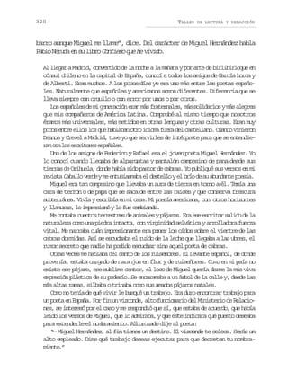 320

TALLER

DE LECTURA Y REDACCIÓN

barro aunque Miguel me llame”, dice. Del carácter de Miguel Hernández habla
P b oN r d e s l b oC n i s q eh v v d .
al eua n u ir ofeo u e iio
Al llegar a Madrid, convertido de la noche a la mañana y por arte de birlibirloque en
cónsul chileno en la capital de España, conocí a todos los amigos de García Lorca y
de Alberti. Eran muchos. A los pocos días yo era uno más entre los poetas españoles. Naturalmente que españoles y americanos somos diferentes. Diferencia que se
lleva siempre con orgullo o con error por unos o por otros.
Los españoles de mi generación eran más fraternales, más solidarios y más alegres
que mis compañeros de América Latina. Comprobé al mismo tiempo que nosotros
éramos más universales, más metidos en otras lenguas y otras culturas. Eran muy
pocos entre ellos los que hablaban otro idioma fuera del castellano. Cuando vinieron
Desnos y Crevel a Madrid, tuve yo que servirles de intérprete para que se entendier nc nl se c i o e e p ñ l s
a o o srtrs saoe.
Uno de los amigos de Federico y Rafael era el joven poeta Miguel Hernández. Yo
lo conocí cuando llegaba de alpargatas y pantalón campesino de pana desde sus
tierras de Orihuela, donde había sido pastor de cabras. Yo publiqué sus versos en mi
revista Caballo verde y me entusiasmaba el destello y el brío de su abundante poesía.
Miguel era tan campesino que llevaba un aura de tierra en torno a él. Tenía una
cara de terrón o de papa que se saca de entre las raíces y que conserva frescura
subterránea. Vivía y escribía en mi casa. Mi poesía americana, con otros horizontes
y llanuras, lo impresionó y lo fue cambiando.
Me contaba cuentos terrestres de animales y pájaros. Era ese escritor salido de la
naturaleza como una piedra intacta, con virginidad selvática y arrolladora fuerza
vital. Me narraba cuán impresionante era poner los oídos sobre el vientre de las
cabras dormidas. Así se escuchaba el ruido de la leche que llegaba a las ubres, el
rumor secreto que nadie ha podido escuchar sino aquel poeta de cabras.
Otras veces me hablaba del canto de los ruiseñores. El Levante español, de donde
provenía, estaba cargado de naranjos en flor y de ruiseñores. Como en mi país no
existe ese pájaro, ese sublime cantor, el loco de Miguel quería darme la más viva
expresión plástica de su poderío. Se encaramaba a un árbol de la calle y, desde las
más altas ramas, silbaba o trinaba como sus amados pájaros natales.
Como no tenía de qué vivir le busqué un trabajo. Era duro encontrar trabajo para
un poeta en España. Por fin un vizconde, alto funcionario del Ministerio de Relaciones, se interesó por el caso y me respondió que sí, que estaba de acuerdo, que había
leído los versos de Miguel, que lo admiraba, y que éste indicara qué puesto deseaba
para extenderle el nombramiento. Alborozado dije al poeta:
“— Miguel Hernández, al fin tienes un destino. El vizconde te coloca. Serás un
alto empleado. Dime qué trabajo deseas ejecutar para que decreten tu nombramiento.”

 