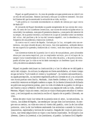 LIBRO

DE CONSULTA

321

Miguel se quedó pensativo. Su cara de grandes arrugas prematuras se cubrió con
un velo de cavilaciones. Pasaron las horas y sólo por la tarde me contestó. Con ojos
brillantes del que ha encontrado la solución de su vida, me dijo:
“—¿No podría el vizconde encomendarme un rebaño de cabras por aquí cerca
de Madrid?”
El recuerdo de Miguel Hernández no puede escapárseme de las raíces del corazón. El canto de los ruiseñores levantinos, sus torres de sonido erigidas entre la
o c r d dyl sa a a e ,e a p r é p e e c ao s s v ,ye a p r ed lm t r a d
suia o zhrs rn aa l rsni beia rn at e aeil e
su sangre, de su poesía terrenal y silvestre en la que se juntaban todos los excesos
del color, del perfume y de la voz del Levante español, con la abundancia y la
fragancia de una poderosa y masculina juventud.
Su rostro era el rostro de España. Cortado por la luz, arrugado como una sementera, con algo rotundo de pan y de tierra. Sus ojos quemantes, ardiendo dentro
de esa superficie quemada y endurecida al viento, eran dos rayos de fuerza y de
trua
enr.
Los elementos mismos de la poesía los vi salir de sus palabras, pero alterados
ahora por una nueva magnitud, por un resplandor salvaje, por el milagro de la
sangre vieja transformada en un hijo. En mis años de poeta, y de poeta errante,
puedo afirmar que la vida no me ha dado contemplar un fenómeno igual de vocac ó yd e é t i as b d r av r a .
in e lcrc aiuí ebl

Miguel no puede continuar su instrucción y a los 14 años se ve obligado a
salir del colegio. Su cultura la adquiere en forma autodidacta, al mismo tiempo
en que se halla “cultivando el romero y la pobreza”. Su talento extraordinario,
su aguda percepción, su naciente expresión poética llevada en sí y su relación
con otros poetas como Darío, Machado, Juan Ramón Jiménez y Sijé, comienza
ae c i i v r o e u d l a oc a e n ar y s E l G c t L t r r ad O i u l
srbr ess n n egd udro aa. n a aea ieai e rhea
se publican sus primeros poemas, pero la vida olvidada de su pueblo lo obliga a
ser fuerte y salir a Madrid. En1934 conoce a su esposa de toda la vida, Josefina
Manreza. Miguel viaja sin cesar; realiza un viaje a Rusia para estudiar el teatro
ruso, y en Leningrado su conciencia recibe el impacto de un pueblo liberado, es
1936.
Antes de este viaje los temas de su poesía eran el amor, la naturaleza, la
tierra, las aldeas de España, las sendas por las que iban los hortelanos. Su sangre era un camino, su vida era como el viento del pueblo, como la de los niños
yunteros, como la de los hombres sesteando los animales o arando la tierra,
insurrectos, explotados y vecinos de la muerte. Después del viaje al país socialista, sus temas adquirieron un vigor y una fuerza inusitados. Se dirigió a los
j v n s L a oal j v n u ,al sj r a e o ,a p e l .L G e r C v lE p ñ óee, lm a uetd o onlrs l ubo a ura ii sao

 