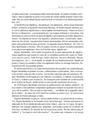 322

TALLER

DE LECTURA Y REDACCIÓN

la había estallado. La monarquía había sido derribada. El pueblo se había unificado y venció pagando en precio millares de caídos desde Euzkadi hasta Gran d .P r u t r n m sp l g o or s l a í d l t a c ó al si e l sp p l r s
aa eo n iao á eirs eutra e a riin o dae ouae.
Era 1937.
La Unión Militar Española, dirigida por los generales, entre ellos Francisco
F a c ,r c b r al a u ad lt r o i m f s i t .E F e t P p l rr s s í j n
rno eiií a yd e errso acsa l rne oua eita uto con el gobierno republicano y las brigadas internacionales. Franco se alía a
Hitler y a Mussolini, y es protegido por las tropas alemanas e italianas. Los
fascistas se convirtieron en amos de España y proclamaron dictador absoluto a
Franco. Un régimen de terror fue impuesto: persecuciones, violaciones. asesinatos en las calles. Los patriotas fueron exterminados. Hitler necesitaba a España como plataforma para provocar la segunda Guerra Mundial. En 1939 lo
hace agrediendo a Polonia. Sólo el pueblo soviético apoyó incondicionalmente
a los patriotas españoles. Pero la traición vence. España cae.
Miguel Hernández, como todos los poetas de la gran generación de republicanos españoles que marcan el tono de la verdadera poesía del siglo XX (Federico García Lorca, León Felipe, Pedro Garfias, Antonio Machado, Manuel
Altolaguirre, etc.), no se queda al margen de los acontecimientos. Empuña su
pluma y llama a la unidad a todos los españoles contra la falange fascista. Entonces escribe sus grandes poemas.
El fervor patriótico y la lucha revolucionaria de su pueblo son traducidos por
Miguel Hernández en poemas viriles, combatientes e inimitables. Pero la situación se hace cada vez más tirante. Las hordas reprimen más salvajemente; Miguel Hernández es obligado por sus ideales y su pueblo, a cambiar su pluma por
un fusil y combatir por su patria. Se incorpora como soldado de la Revolución
en el frente de Teruel, donde recibe la noticia del nacimiento de su hijo.
En 1938 Miguel Hernández resiente su padecimiento de anemia cerebral. Su
hijo muere y esta pérdida irreparable queda para siempre en su poema Hijo de la
luz y de la sombra: “Era un hoyo no muy hondo... alrededor de la pequeña vida y
de la madre”. En enero de 1939 Josefina alumbra un nuevo hijo. El terrorismo
fascista de Franco persigue a todos.
Algunos abandonan la patria, otros ruedan frente a la acometida de la metralla. Miguel Hernández se ve forzado a huir hacia Portugal. Intenta asilarse en la
embajada de Chile donde Neruda está como cónsul, pero no lo logra. Es apresado por los cuerpos represivos, golpeado, torturado y preso en la cárcel de
Torrijos, en Madrid. Él escribe en los muros de su celda: “No hay cárcel para el
hombre” y “La muerte está más barata”. Un poema que conmueve a un amigo

 