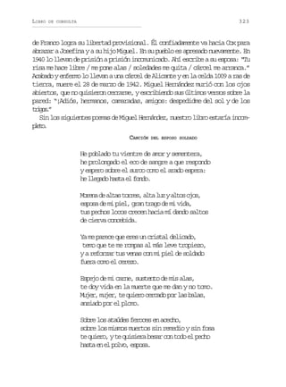 LIBRO

323

DE CONSULTA

de Franco logra su libertad provisional. Él confiadamente va hacia Cox para
abrazar a Josefina y a su hijo Miguel. En su pueblo es apresado nuevamente. En
1940 lo llevan de prisión a prisión incomunicado. Ahí escribe a su esposa: “Tu
risa me hace libre / me pone alas / soledades me quita / cárcel me arranca.”
Acabado y enfermo lo llevan a una cárcel de Alicante y en la celda 1009 a ras de
tierra, muere el 28 de marzo de 1942. Miguel Hernández murió con los ojos
abiertos, que no quisieron cerrarse, y escribiendo sus últimos versos sobre la
pared: “¡Adiós, hermanos, camaradas, amigos: despedidme del sol y de los
tio.
rgs”
Sin los siguientes poemas de Miguel Hernández, nuestro libro estaría incompeo
lt.
CANCIÓN

DEL ESPOSO SOLDADO

He poblado tu vientre de amor y sementera,
he prolongado el eco de sangre a que respondo
y espero sobre el surco como el arado espera:
he llegado hasta el fondo.
M r n d a t st r e ,a t l zya t so o ,
oea e la ors la u lo js
esposa de mi piel, gran trago de mi vida,
tus pechos locos crecen hacia mí dando saltos
de cierva concebida.
Ya me parece que eres un cristal delicado,
temo que te me rompas al más leve tropiezo,
y a reforzar tus venas con mi piel de soldado
fuera como el cerezo.
Espejo de mi carne, sustento de mis alas,
te doy vida en la muerte que me dan y no tomo.
Mujer, mujer, te quiero cercado por las balas,
ansiado por el plomo.
Sobre los ataúdes feroces en acecho,
sobre los mismos muertos sin remedio y sin fosa
te quiero, y te quisiera besar con todo el pecho
hasta en el polvo, esposa.

 