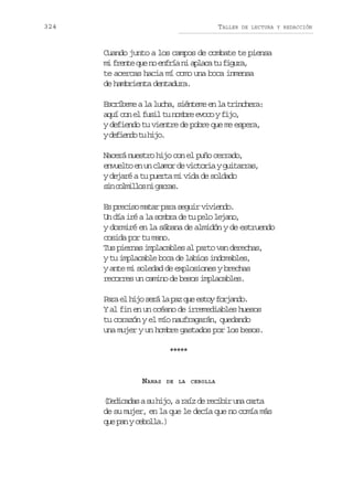 324

TALLER

DE LECTURA Y REDACCIÓN

Cuando junto a los campos de combate te piensa
m f e t q en e f í n a l c t f g r ,
i rne u o nra i paa u iua
te acercas hacia mí como una boca inmensa
de hambrienta dentadura.
Escríbeme a la lucha, siénteme en la trinchera:
aquí con el fusil tu nombre evoco y fijo,
y defiendo tu vientre de pobre que me espera,
yd f e d t h j .
eino u io
Nacerá nuestro hijo con el puño cerrado,
envuelto en un clamor de victoria y guitarras,
y dejaré a tu puerta mi vida de soldado
s nc l i l sn g r a .
i omlo i ars
Es preciso matar para seguir viviendo.
Un día iré a la sombra de tu pelo lejano,
y dormiré en la sábana de almidón y de estruendo
cosida por tu mano.
Tus piernas implacables al parto van derechas,
y tu implacable boca de labios indomables,
y ante mi soledad de explosiones y brechas
recorres un camino de besos implacables.
P r e h j s r ap zq ee t yf r a d .
a a l i o e ál a u s o o j n o
Y al fin en un océano de irremediables huesos
tu corazón y el mío naufragarán, quedando
una mujer y un hombre gastados por los besos.
***
**

NANAS

DE LA CEBOLLA

( e i a a as h j ,ar í d r c b ru ac r a
Ddcds u io az e eii n at
de su mujer, en la que le decía que no comía más
que pan y cebolla.)

 