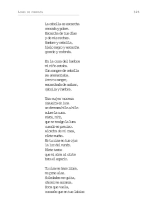 LIBRO

325

DE CONSULTA

La cebolla es escarcha
cerrada y pobre.
Escarcha de tus días
y de mis noches.
Hambre y cebolla,
hielo negro y escarcha
grande y redonda.
En la cuna del hambre
mi niño estaba.
Con sangre de cebolla
se amamantaba.
Pr t snr,
eo u age
escarchada de azúcar,
cebolla y hambre.
Una mujer morena
rset e ln
eula n ua
se derrama hilo a hilo
s b el c n .
or a ua
Ree nñ,
ít, io
q et t a g l l n
u e rio a ua
cuando es preciso.
Alondra de mi casa,
ríete mucho.
Es tu risa en tus ojos
la luz del mundo.
R e et n o
ít at
que mi alma al oírte
bt e epco
aa l sai.
Tu risa me hace libre,
me pone alas.
Soledades me quita,
cárcel me arranca.
Boca que vuela,
corazón que en tus labios

 