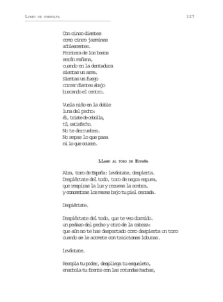 LIBRO

327

DE CONSULTA

Con cinco dientes
como cinco jazmines
aoecne.
dlsets
Frontera de los besos
serán mañana,
cuando en la dentadura
sientas un arma.
Sientas un fuego
c r e d e t sa a o
orr ine bj
buscando el centro.
Vuela niño en la doble
luna del pecho:
é ,t i t d c b l a
l rse e eol,
t ,s t s e h .
ú aifco
No te derrumbes.
No sepas lo que pasa
n l q eo u r .
i o u cre
LLAMO

AL TORO DE

ESPAÑA

Alza, toro de España: levántate, despierta.
Despiértate del todo, toro de negra espuma,
que respiras la luz y rezumas la sombra,
y concentras los mares bajo tu piel cerrada.
Dsirae
epétt.
Despiértate del todo, que te veo dormido.
un pedazo del pecho y otro de la cabeza:
que aún no te has despertado como despierta un toro
cuando se le acomete con traiciones lobunas.
Lvnae
eátt.
Resopla tu poder, despliega tu esqueleto,
enarbola tu frente con las rotundas hachas,

 