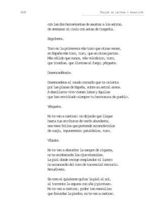 328

TALLER

DE LECTURA Y REDACCIÓN

con las dos herramientas de asustar a los astros,
de amenazar al cielo con astas de tragedia.
Esgrímete.
Toro en la primavera más toro que otras veces,
en España más toro, toro, que en otras partes.
Más cálido que nunca, más volcánico, toro,
q ei r d a ,q ei u i a a f e o y r u t .
u rais u lmns l ug, égee
Desencadénate.
Desencadena el raudo corazón que te orienta
por las plazas de España, sobre su astral arena.
A desollarte vivo vienen lobos y águilas
que han envidiado siempre tu hermosura de pueblo.
Yérguete.
No te van a castrar: no dejarás que llegue
hasta tus atributos de varón abundante,
esa mano felina que pretende arrancártelos
de cuajo, impunemente: pataléalos, toro.
Vbae
írt.
No te van a absorber la sangre de riqueza,
n t a r b t r nl so o m n r l s
o e reaaá o js ieae.
La piel donde recoge resplandor el lucero
no arrancarán del toro de torrencial mercurio.
Revuélvete.
E c m s q i i r nq i a l p e a s l
s oo i usea utr a il l o,
al torrente la espuma con uña y picotazo.
No te van a castrar, poder tan masculino
que fecundas la piedra; no te van a castrar.

 