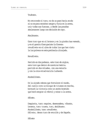 LIBRO

329

DE CONSULTA

Truénate.
No retrocede el toro; no da un paso hacia atrás
s n e p r e c r a s n r yf r ae l a e a
i o s aa sabr age ui n a rn,
unir todas sus fuerzas, y desde las pezuñas
abalanzarse luego con decisión de rayo.
Abalánzate.
Gran toro que en el bronce y en la piedra has mamado,
ye e g a i of e op c s el f e e a
n l rnt ir ait a irz:
revuélvete en el alma de todos los que han visto
l l zp i e ae e t p n n u au t a a a
a u rmr n sa eísl lrjd.
Revuélvete.
Partido en dos pedazos, este toro de siglos,
este toro que dentro de nosotros habita:
partido en dos mitades, con una mataría
y con la otra mitad moriría luchando.
Aoblíae
trelnt.
De la airada cabeza que fortalece el mundo,
del cuello como un bloque de titanes en marcha,
brotará la victoria como un ancho bramido
que hará sangrar al mármol y sonar a la arena.
Slae
ávt.
Despierta, toro: esgrime, desencadena, víbrate,
L v n a t r :t u n ,t r ,a a á z t .
eat, oo rea oo blnae
A o b l í a e t r :r v é v t .
trelnt, oo eulee
Sálvate, denso toro de emoción y de España.
Slae
ávt

 
