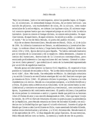 330

TALLER

DE LECTURA Y REDACCIÓN

Pablo Neruda
“ a ol sv l a e ,j n oal sv n i q e o ,e t el sg a d sl g s e f a a Bj o ocns ut o etsurs nr o rne ao, l rgn
te, el silencioso, el enmarañado bosque chileno… Es un monte vertical: una
nación de pájaros, una muchedumbre de ojos… En la altura, como nudos
arteriales de la selva mágica, se cimbran los copihues rojos… El universo vegetal susurra apenas hasta que una tempestad ponga en acción toda la música
terrestre. Quien no conoce el bosque chileno, no conoce este planeta. De aquel a t e r s d a u lb r o d a u ls l n i ,h s l d y aa d r yac n a p r
ls ira, e qe ar, e qe ieco e aio o na,
atr o
el mundo.” Es la voz de Pablo Neruda, el poeta del pueblo chileno.
Hijo de un obrero ferrocarrilero, Neruda nace en Parral, Chile, el 12 de julio
de 1904. Su infancia transcurre en Temuco, su adolescencia y juventud en Santiago. Lo nombran cónsul en Asia y llega hasta Barcelona y Madrid, donde vive
entre 1934 y 1938, época decisiva para España. “Ya había caminado bastante
por el terreno de lo irracional y de lo negativo. Debía detenerme, y buscar el
camino del humanismo, desterrado de la literatura contemporánea, pero
enraizado profundamente a las aspiraciones del ser humano. Comencé a trabajar en mi Canto general”, que simboliza el canto de la humanidad representado
por un millón de españoles muertos.
Neruda apoya solidariamente la Guerra Civil Española; él organizó e hizo
posible el traslado de exilados a Chile. “Es la más noble misión que he ejercido
en mi vida”, dice. Más tarde, fue embajador en México. Su ideología comunista
y su acción literaria se manifiestan enemigas del eco del fascismo europeo que
ya resuena en Chile (1946). El gobierno chileno lo persigue, lo fuerza a la vida
clandestina y al exilio. Neruda va a los países europeos, a la Unión Soviética y
a China. El poeta canta a América en su totalidad, va de las raíces hasta la realidad actual y convierte en sustancia poética y testimonial, como cronista de su
época, la presencia del continente americano. El pueblo chileno y los pueblos
de otros países lo comienzan a sentir y querer desde que publica su hermoso
libro 20 Poemas de amor y una canción desesperada en 1924, libro que mayor tiraje
ha tenido. En 1970 el Partido Comunista chileno lo postula para la presidencia
de la República, pero Neruda renuncia en favor de Salvador Allende y se solidariza con la Unidad Popular que logra el triunfo electoral. Durante el golpe de
E t d q el e a ac b l sm l t r se C i e m e ea e i a oS l a o A l n e
sao u lvn ao o iiae n hl, ur ssnd avdr led,
muchos otros intelectuales y artistas, y a 30 mil chilenos más. Neruda muere el
23 de septiembre de 1973, 12 días después del golpe fascista. En sus memorias,
Pablo Neruda define como un hecho, la esencia y razón de ser de su poesía:

 