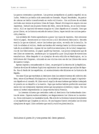 LIBRO

DE CONSULTA

331

La guerra comenzaba a perderse. Los poetas acompañaron al pueblo español en su
lucha. Federico ya había sido asesinado en Granada. Miguel Hernández, de pastor
de cabras se había transformado en verbo militante. Con uniforme de soldado
recitaba sus versos en primera línea de fuego. Manuel Altolaguirre seguía con sus
imprentas. Instaló una en pleno frente del Este, cerca de Gerona, en un viejo monasterio. Allí se imprimió de manera singular mi libro España en el corazón. Creo que
p c sl b o ,e l h s o i e t a ad t n o l b o ,h y nt n d t nc r o ag s a
oo irs n a itra xrñ e ats irs aa eio a uis etc ó yd s i o
in etn.
Los soldados del frente aprendieron a parar los tipos de imprenta. Pero entonces
faltó el papel. Encontraron un viejo molino y allí decidieron fabricarlo. Extraña
mezcla la que se elaboró, entre las bombas que caían, en medio de la batalla. De
todo le echaban al molino, desde una bandera del enemigo hasta la túnica ensangrentada de un soldado moro. A pesar de los insólitos materiales y de la total inexperiencia de los fabricantes, el papel quedó muy hermoso. Los pocos ejemplares que de
ese libro se conservan, asombran por la tipografía y por los pliegos de misteriosa
manufactura. Años después vi un ejemplar de esta edición en Washington, en la
biblioteca del Congreso, colocado en una vitrina como uno de los libros más raros
de nuestro tiempo.
Apenas impreso y encuadernado mi libro, se precipitó la derrota de la República.
Cientos de miles de hombres fugitivos repletaron las carreteras que salían de España. Era el éxodo de los españoles, el acontecimiento más doloroso en la historia de
España.
Con esas filas que marchaban al destierro iban los sobrevivientes del ejército del
E t ,e t ee l sM n e A t l g i r yl ss l a o q eh c e o e p p lei p i i se nr lo aul loaure o odds u iirn l ae mrme
r n España en el corazón. M l b o e a e o g l o d e o h m r s q e h b a t a a a o
o
i ir r l rul e ss obe u aín rbjd
mi poesía en un desafío a la muerte. Supe que muchos habían preferido acarrear
sacos con los ejemplares impresos antes que sus propios alimentos y ropas. Con los
sacos al hombro emprendieron la larga marcha hacia Francia.
La inmensa columna que caminaba rumbo al destierro fue bombardeada cientos de veces. Cayeron muchos soldados y se desparramaron los libros en la carreter .O r sc n i u r nl i a a a l h i a M sa l d l f o t r t a a o b u a m n e
a to otnao a ncbbe ud. á lá e a rnea rtrn rtlet
a los españoles que llegaban al exilio. En una hoguera fueron inmolados los últimos
ejemplares de aquel libro ardiente que nació y murió en plena batalla.

Incluimos el poema 20 y tres poemas del Canto general.

 