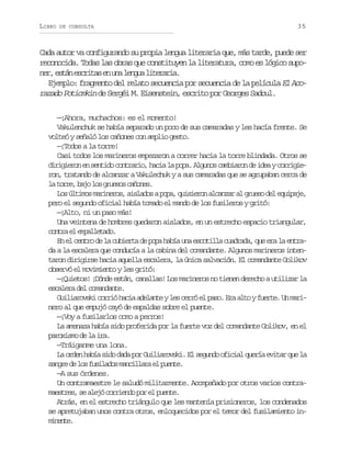 LIBRO

DE CONSULTA

35

Cada autor va configurando su propia lengua literaria que, más tarde, puede ser
reconocida. Todas las obras que constituyen la literatura, como es lógico supon r e t ne c i a e u al n u l t r r a
e, sá srts n n ega ieai.
Ejemplo: fragmento del relato secuencia por secuencia de la película El Acorazado Potiomkin de Sergéi M. Eisenstein, escrito por Georges Sadoul.
—¡Ahora, muchachos: es el momento!
Vakulenchuk se había separado un poco de sus camaradas y les hacía frente. Se
volteó y señaló los cañones con amplio gesto.
—¡Todos a la torre!
Casi todos los marineros empezaron a correr hacia la torre blindada. Otros se
d r g e o e s n i oc n r r o h c al p p .A g n sc m i r nd i e yc r i i iiirn n etd otai, ai a oa luo abao e da orge
ron, tratando de alcanzar a Vakulechuk y a sus camaradas que se agrupaban cerca de
l t r e b j l sg u s sc ñ n s
a or, ao o reo aoe.
L sú t m sm r n r s a s a o ap p ,q i i r na c n a a g u s d le u p j ,
o lio aieo, ilds oa useo lazr l reo e qiae
pero el segundo oficial había tomado el mando de los fusileros y gritó:
—¡Alto, ni un paso más!
Una veintena de hombres quedaron aislados, en un estrecho espacio triangular,
cnr e epleao
ota l maltd.
En el centro de la cubierta de popa había una escotilla cuadrada, que era la entrada a la escalera que conducía a la cabina del comandante. Algunos marineros intentaron dirigirse hacia aquella escalera, la única salvación. El comandante Golikov
observó el movimiento y les gritó:
—¡Quietos! ¡Dónde están, canallas! Los marineros no tienen derecho a utilizar la
escalera del comandante.
G i i r v k c r i h c aa e a t yl sc r óe p s .E aa t yf e t .U m r ulaosi oró ai dlne e er l ao r lo ure n ai
nero al que empujó cayó de espaldas sobre el puente.
—¡Voy a fusilarlos como a perros!
La amenaza había sido proferida por la fuerte voz del comandante Golikov, en el
paroxismo de la ira.
—Tráiganme una lona.
La orden había sido dada por Guiliarovski. El segundo oficial quería evitar que la
s n r d l sf s l d sm n i l r e p e t .
age e o uiao aclaa l une
—A sus órdenes.
Un contramaestre le saludó militarmente. Acompañado por otros varios contram e t e ,s a e óc r i n op re p e t .
asrs e lj ored o l une
Atrás, en el estrecho triángulo que les mantenía prisioneros, los condenados
se apretujaban unos contra otros, enloquecidos por el temor del fusilamiento inmnne
iet.

 