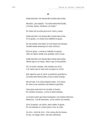 332

TALLER

DE LECTURA Y REDACCIÓN

2
0
P e oe c i i l sv r o m st i t se t n c e
ud srbr o ess á rse sa oh.
E c i i ,p re e p o “ an c ee t e t e l d ,
srbr o jml: L oh sá srlaa
yt r t n a u e ,l sa t o ,al l j s ”
iia, zls o srs o eo.
E v e t d l n c eg r e e c e oyc n a
l ino e a oh ia n l il at.
P e oe c i i l sv r o m st i t se t n c e
ud srbr o ess á rse sa oh.
Yo la quise, y a veces ella también me quiso.
En las noches como ésta la tuve entre mis brazos.
L b s t n a v c sb j e c e oi f n t .
a eé ats ee ao l il niio
Ella me quiso, a veces yo también la quería.
Cómo no haber amado sus grandes ojos fijos.
P e oe c i i l sv r o m st i t se t n c e
ud srbr o ess á rse sa oh.
Pensar que no la tengo. Sentir que la he perdido.
Oír la noche inmensa, más inmensa sin ella.
Y el verso cae al alma como al pasto el rocío.
Qué importa que mi amor no pudiera guardarla.
La noche está estrellada y ella no está conmigo.
E oe t d .Al l j sa g i nc n a Al l j s
s s oo o eo lue at. o eo.
Mi alma no se contenta con haberla perdido.
Como para acercarla mi mirada la busca.
Mi corazón la busca, y ella no está conmigo.
La misma noche que hace blanquear los mismos árboles.
Nosotros, los de entonces, ya no somos los mismos.
Y n l q i r ,e c e t ,p r c á t l q i e
a o a ueo s iro eo uno a us.
Mi voz buscaba el viento para tocar su oído.
De otro. Será de otro. Como antes de mis besos.
S v z s c e p c a o S so o i f n t s
u o, u uro lr. u js niio.

 