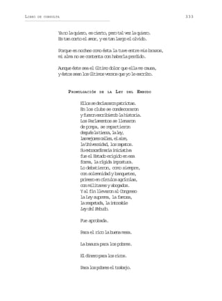 LIBRO

333

DE CONSULTA

Y n l q i r ,e c e t ,p r t lv zl q i r .
a o a ueo s iro eo a e a ueo
Es tan corto el amor, y es tan largo el olvido.
Porque en noches como ésta la tuve entre mis brazos,
mi alma no se contenta con haberla perdido.
Aunque éste sea el último dolor que ella me causa,
yé t ss a l sú t m sv r o q ey l e c i o
so en o lio ess u o e srb.

PROMULGACIÓN

DE

LA

LEY

DEL

EMBUDO

E l ss d c a a o p t i t s
lo e elrrn aroa.
En los clubs se condecoraron
yf e o e c i i n ol h s o i .
urn srbed a itra
Los Parlamentos se llenaron
de pompa, se repartieron
d s u sl t e r ,l l y
epé a ira a e,
l sm j r sc l e ,e a r ,
a eoe als l ie
l U i e s d d l sz p t s
a nvria, o aao.
S etariai iiitv
u xrodnra ncaia
fue el Estado erigido en esa
forma, la rígida impostura.
Lo debatieron, como siempre,
con solemnidad y banquetes,
p i e oe c r u o a r c l s
rmr n ícls gíoa,
con militares y abogados.
Y al fin llevaron al Congreso
la Ley suprema, la famosa,
l rseaa l itcbe
a eptd, a noal
L yd lE b d .
e e muo
Fue aprobada.
Para el rico la buena mesa.
La basura para los pobres.
E d n r p r l sr c s
l ieo aa o io.
P r l sp b e e t a a o
aa o ors l rbj.

 