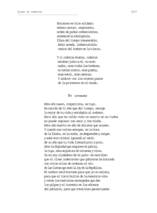 LIBRO

337

DE CONSULTA

Entonces me hice soldado:
número oscuro, regimiento,
orden de puños combatientes,
s s e ad l i t l g n i ,
itm e a neieca
fibra del tiempo innumerable,
á b la m d ,i d s r c i l
ro rao netutbe
camino del hombre en la tierra.
Y vi cuántos éramos, cuántos
estaban junto a mí, no eran
nadie, eran todos los hombres,
n t n a r s r ,e a p e l ,
o eín oto rn ubo
eran metal, eran caminos.
Y anduve con los mismos pasos
de la primavera en el mundo.

TU

LUCHARÁS

Este año nuevo, compatriota, es tuyo.
Ha nacido de ti más que del tiempo, escoge
lo mejor de tu vida y entrégalo al combate.
Este año que ha caído como un muerto en su tumba
no puede reposar con amor y con miedo.
Este año muerto es año de dolores que acusan.
Y cuando sus raíces amargas, en la hora
d l f e t ,e l n c e s d s r n a yc i a
e a isa n a oh, e epedn agn
ys b o r c i t li n r d a v c o
ua to rsa goao l aí
de un año que tu vida llenará poco a poco,
d l l d g i a q er q i r m p t i ,
ae a indd u euee i ara
l t y ,e t a g s u ad v l a e yv n s
a ua sa notr e ocns io.
Ya no soy ciudadano de mi país: me escriben
que el clown indecoroso que gobierna ha borrado
con otros miles de nombres el mío
d l sl s a q ee a l l yd l R p b i a
e a its u rn a e e a eúlc.
Mi nombre está borrado para que yo no exista,
para que el torvo buitre de la mazmorra vote
y voten los bestiales encargados que dan
los golpes y el tormento en los sótanos
del gobierno, para que voten bien garantizados

 