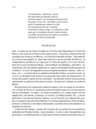 338

TALLER

DE LECTURA Y REDACCIÓN

los mayordomos, caporales, socios
d ln g c a t q ee t e ól P t i .
e eoine u nrg a ara
Y e t ye r n e v v l a g s i d e t rl j s
o so rat, io a nuta e sa eo
d lp e oyd l f o ,d lh m r yd l t e r .
e rs e a lr e obe e a ira
pero tú lucharás para cambiar la vida.
Tú lucharás para borrar la mancha
de estiércol sobre el mapa, tú lucharás sin duda
para que la vergüenza de este tiempo termine
y se abran las prisiones del pueblo y se levanten
l sa a d l v c o i t a c o a a
a ls e a itra riind.

N c l sG i l n
ioá ulé
Cuba, la mayor de las islas situadas en el Caribe está separada por el Golfo de
México unos cuantos kilómetros de nuestro país. Sus puntos importantes más
cercanos son Veracruz en México y la Florida en Estados Unidos. Cuba padeció
el colonialismo español al igual que nosotros y otras naciones de América. La
Independencia de América se logra por la lucha del pueblo y el valor de hombres de la talla de Antonio Maceo, Carlos Manuel de Céspedes y José Martí. Al
rompimiento de las cadenas españolas el imperio de Estados Unidos penetró de
inmediato. La isla fue saqueada en sus principales productos (azúcar, café, tabaco, etc.), y convertida en un apéndice de Estados Unidos. La prostitución, el
vicio y la drogadicción fueron introducidos como medio de enajenación. El
atraso del pueblo cubano se hizo alarmante. Los Estados Unidos fueron piratas
implantando un gobierno anticonstitucional, dictatorial y bárbaro a través de
Btsa
ait.
Una gran parte de la población cubana es negra y tuvo su origen en los esclavos traídos de África a las plantaciones norteamericanas en los mercenarios
barcos holandeses. Al negro, al mulato en general y al cubano pobre les era
n g d t d :l st e r s l e c e a l c l u a e t a a oh n a o e c ,ys l s
eao oo a ira, a sul, a utr, l rbj ord, t. e e
destinaba a los más humillantes trabajos. La unificación y el respaldo del pueb oal sg e r l e o d S e r M e t ayl c r e ao g n z c ó yv l rd é t s
l o urilrs e ira asr a etr raiain ao e so,
provocó la caída de la dictadura instaurando un sistema socialista basado en la
i u l a yl j s i i .
gadd a utca
La Revolución Cubana, a pesar del bloqueo de los países de Latinoamérica
ordenado por Estados Unidos, logró planear y llevar a cabo íntegramente sus
principios. Es verdad que para la realización revolucionaria se necesita del es-

 