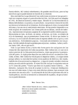 LIBRO

339

DE CONSULTA

fuerzo máximo, del trabajo sobrehumano y de grandes sacrificios, pero no hay
sacrificio que no pueda hacerse en función de la libertad.
Esta realidad fue la que determinó las condiciones sociales en las que participó sin tropiezo alguno el poeta Nicolás Guillén. Guillén nació en Camagüey
en 1902, de abuelos blancos y madre negra. Estudió en la Universidad de La
Habana dedicándose a la poesía y al periodismo. Los primeros libros de Guillén
s nú i o e l h s o i d l l t r t r .E e l sc p u ae r t oyl m s c l d d
o ncs n a itra e a ieaua n lo atr l im a uiaia
africana y los une con el sentimiento americano. No hay poesía comparable a su
modo original de transformar las líneas poéticas en danzas, sonido de tambores, imploraciones religiosas y paganas de la expresión auténticamente popular.
Estos poemas se leen, se dicen, se cantan, se bailan, se viven, un ejemplo de
ello es Sensemayá, que ya presentamos líneas atrás. El dolor que resume la
cultura y la civilización afroamericana se expresa además como un grito y como
una sentencia. Profundamente popular, vinculado estrechamente con los pob e ,G i l nt m i nd r g ós p l b ap r e j i i r c n e a ,l c a yu i i
rs ulé abé iii u aar aa nuca, odnr uhr nfcar hasta 1989, año en que murió.
Todo lo que hemos dicho y mucho más forma parte de cualquiera de las
líneas del más importante de todos sus poemas: West Indies Ltd, el cual es el
rostro preciso de la Cuba prerrevolucionaria, mismo que provoca la persecución del poeta. Si algún poema describe una condición social con absoluta fidel d d e é t . West Indies f e v l d p r e d s e t r c b n , y l s g e s e d
ia, s se
u áio aa l epra uao o iu ino
porque señala la realidad de muchos otros pueblos de América y del mundo;
también de ellos provocará su despertar, y seguirá siendo valedero mientras
exista una sola nación oprimida. El mismo Guillén incluye la siguiente nota en
la VI línea del poema: “Cierto que éste es un pueblo manso todavía... /No
obstante, cualquier día /alza de un golpe la cerviz; /rompe por dondequiera
con sus calludas manos /y hace como esos árboles urbanos /que arrancan toda
una acera con una sola raíz.” La afirmación de Guillén no proviene sólo de la
v s ó p é i a s n d l c r e ad l l b r c ó d u p e l ,d q es h s o
iin otc, io e a etz e a ieain e n ubo e u u itria no puede detenerse.
WEST INDIES LTD.

¡West Indies! Nueces de coco, tabaco y aguardiente…
Este es un oscuro pueblo sonriente,
c n e v d ryl b r l
osrao iea,
ganadero y azucarero,

 
