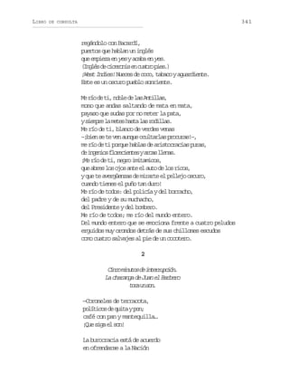 LIBRO

341

DE CONSULTA

regándolo con Bacardí,
puertos que hablan un inglés
que empieza en yes y acaba en yes.
( n l sd c c r n se c a r p e .
Igé e ieoi n uto is)
¡West Indies! Nueces de coco, tabaco y aguardiente.
Este es un oscuro pueblo sonriente.
M r od t ,n b ed l sA t l a ,
e í e i ol e a nils
mono que andas saltando de mata en mata,
payaso que sudas por no meter la pata,
ys e p el m t sh s al sr d l a .
imr a ee at a oils
Me río de ti, blanco de verdes venas
– b e s t v na n u o u t r a p o u a ! ,
¡in e e e uqe clals rcrs–
me río de ti porque hablas de aristocracias puras,
d i g n o f o e i n e ya c sl e a .
e neis lrcets ra lns
¡Me río de ti, negro imitamicos,
q ea r sl so o a t e a t d l sr c s
u be o js ne l uo e o io,
y que te avergüenzas de mirarte el pellejo oscuro,
cuando tienes el puño tan duro!
Me río de todos: del policía y del borracho,
del padre y de su muchacho,
del Presidente y del bombero.
Me río de todos; me río del mundo entero.
Del mundo entero que se emociona frente a cuatro peludos
erguidos muy orondos detrás de sus chillones escudos
como cuatro salvajes al pie de un cocotero.
2

C n om n t sd i t r u c ó .
ic iuo e nerpin
La charanga de Juan el Barbero
tc u sn
oa n o.
—Coroneles de terracota,
p l t c sd q i ayp n
oíio e ut o;
café con pan y mantequilla…
¡u sg e sn
Qe ia l o!
La burocracia está de acuerdo
en ofrendarse a la Nación

 