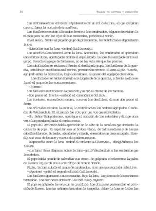 36

TALLER

DE LECTURA Y REDACCIÓN

Los contramaestres volvieron rápidamente con un rollo de lona, el que cargaban
como si fuera la mortaja de un cadáver.
Los fusileros estaban alineados frente a los condenados. Algunos desviaban la
mirada para no ver los ojos de sus camaradas, próximos a morir.
En el suelo, frente al pequeño grupo de prisioneros, los suboficiales depositaron
l ln.
a oa
—Cubrirlos con la lona —ordenó Guiliarovski.
Los suboficiales desenrollaron la lona. Aterrados, los condenados se apretaban
unos contra otros, apretujados contra el empalletado. La lona fue arrojada contra el
grupo. Parecía un grupo de fantasmas, no se les veía más que las piernas.
L ss b f c a e s r t r r n F e t a d s i h d g u o l sf s l r sd l g a o uoiils e eiao. rne l edcao rp, o uieo e a ur
d a i b i o e s sb u a a u m r n ,p r a e í ne e t s e a m a p e Ya r s
i, muds n u lss zl aio emnca rco, l ra l i. tá,
agrupado sobre la torrecilla, bajo los cañones, el grueso del equipaje observaba.
L so i i l ss h b a f r a oal i q i r ad l g a d a yf e t ae l ss
o fcae e aín omd a zued e a uri, rne lo e
formó el grupo de los contramaestres.
—¡Firmes!
L sf s l r sr c i i a o l p s c ó ys o óe c o a d l st c n s
o uieo etfcrn a oiin e y l hcr e o aoe.
—Dos pasos al frente —ordenó el comandante Golikov.
Los hombres, en perfecto orden, como en los desfiles, dieron dos pasos al
fet.
rne
Los oficiales miraban la escena; lo mismo hacían los hombres agrupados alrededor de Vakulenchuk. El silencio fue roto por una voz que salmodiaba:
—Oh, Señor Todopoderoso, apacigua el corazón de los rebeldes y dirige otra
vez a los pecadores hacia el camino recto.
El pope del Potiomkin había aparecido en lo alto de la escalera que dominaba la
cubierta de popa. El capellán era un hombre viejo, de talla mediana y de largos
cabellos blancos. Su barba, abundante y rizada, enmarcaba una cara arrugada. Blandía una cruz de bronce y murmuraba padrenuestros.
—Dispararéis sobre la lona —ordenó el teniente Guiliarovski, dirigiéndose a los
fslrs
uieo.
—¡La lona! Van a disparar sobre la lona —gritó Vakulenchuk a los marineros que
l rdaa.
e oebn
El pope había cesado de salmodiar sus rezos. Se golpeaba rítmicamente la palma
de la mano izquierda con su crucifijo de bronce dorado.
Atrás, la lona cubría el grupo de condenados, como una gran mortaja colectiva.
—¡Apunten! —gritó el segundo oficial Guiliarovski.
L sf s l r sa u t r nas sc m r d s B j l l n ,l sp e n sd l sm r n r s
o uieo pnao u aaaa. ao a oa a ira e o aieo
temblaban. Dos marineros doblaron las rodillas y cayeron.
El pope se golpeaba la mano con su crucifijo. Los oficiales permanecían en posición de firmes. Los dos cañones dominaban la tragedia. Sobre la lona se leían las

 