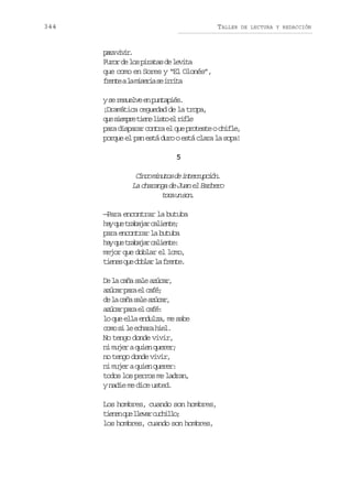 344

TALLER

DE LECTURA Y REDACCIÓN

pr vvr
aa ii.
F r rd l sp r t sd l v t
uo e o iaa e eia
que como en Sores y “El Olonés”,
f e t al m s r as i r t
rne a iei e ria
ys r s e v e p n a i s
e eule n utpé.
¡Dramática ceguedad de la tropa,
q es e p et e el s oe r f e
u imr in it l il
p r d s a a c n r e q ep o e t oc i l ,
aa iprr ota l u rtse hfe
porque el pan está duro o está clara la sopa!
5

C n om n t sd i t r u c ó .
ic iuo e nerpin
La charanga de Juan el Barbero
tc u sn
oa n o.
—Para encontrar la butuba
h yq et a a a c l e t ;
a u rbjr aine
para encontrar la butuba
h yq et a a a c l e t :
a u rbjr aine
mejor que doblar el lomo,
t e e q ed b a l f e t .
ins u olr a rne
D l cñ sl aúa,
e a aa ae zcr
aúa pr e cf;
zcr aa l aé
d l cñ sl aúa,
e a aa ae zcr
aúa pr e cf:
zcr aa l aé
lo que ella endulza, me sabe
cm s l ehr he.
oo i e caa il
No tengo donde vivir,
ni mujer a quien querer;
no tengo donde vivir,
ni mujer a quien querer:
todos los perros me ladran,
y nadie me dice usted.
Los hombres, cuando son hombres,
t e e q el e a c c i l ;
inn u lvr uhlo
los hombres, cuando son hombres,

 