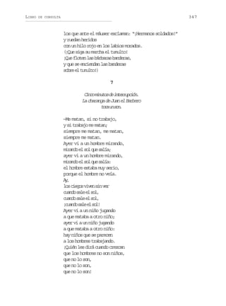 LIBRO

347

DE CONSULTA

los que ante el máuser exclaman: “¡Hermanos soldados!”
y ruedan heridos
con un hilo rojo en los labios morados.
(¡Que siga su marcha el tumulto!
¡Que floten las bárbaras banderas,
y que se enciendan las banderas
s b ee t m l o )
or l uut!
7

C n om n t sd i t r u c ó .
ic iuo e nerpin
La charanga de Juan el Barbero
tc u sn
oa n o.
—Me matan, si no trabajo,
y si trabajo me matan;
siempre me matan, me matan,
siempre me matan.
Ayer vi a un hombre mirando,
m r n oe s lq es l a
iad l o u aí;
ayer vi a un hombre mirando,
m r n oe s lq es l a
iad l o u aí:
el hombre estaba muy serio,
porque el hombre no veía.
A,
y
l sc e o v v ns nv r
o igs ie i e
cad sl e sl
uno ae l o,
cad sl e sl
uno ae l o,
¡ u n os l e s l
cad ae l o!
Ayer vi a un niño jugando
a que mataba a otro niño;
ayer vi a un niño jugando
a que mataba a otro niño:
hay niños que se parecen
a los hombres trabajando.
¡Quién les dirá cuando crezcan
que los hombres no son niños,
que no lo son,
que no lo son,
que no lo son!

 