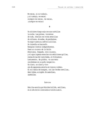 348

TALLER

DE LECTURA Y REDACCIÓN

Me matan, si no trabajo,
ys t a a o m m t n
i rbj, e aa:
siempre me matan, me matan,
¡siempre me matan!
8
Un altísimo fuego raja con sus cuchillas
la noche. Las palmas, inocentes
de todo, charlan con voces amarillas
d c l a e ,d s d s d p n i n e .
e olrs e ea, e edets
U n g ot e t s c f e c c i l s
n er usa u aé n ulla.
Se incendia un barracón.
Resoplan vientos independientes.
Pasa un crucero de la Unión
Americana. Después, otro crucero,
y el agua ingenua ensucian con ambiciosas quillas,
n e a d l sd lv e oD a e e f l b s e o
its e a e ij rk, l iiutr.
Lentamente, de piedra, va una mano
cerrándose en un puño vengativo.
Un claro, un claro y vivo
s nd e p r n ae t l ae t e r yo é n .
o e seaz sal n ira cao
El sol habla de bosques, con las verdes semillas…
W s I d e ,e i g é .E c s e l n ,
et nis n nls n atlao
lsAtla.
a nils

L ÁPIDA
E t f ee c i op rN c l sG i l n a t l a o
so u srt o ioá ulé, niln,
e e a od m ln v c e t st e n i u t o
n l ñ e i oeino ritcar.

 