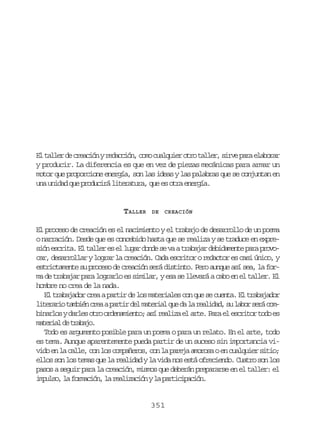 E t l e d c e c ó yr d c i n c m c a q i ro r t l e ,s r ep r e a o a
l alr e rain eacó, oo ulue to alr iv aa lbrr
y producir. La diferencia es que en vez de piezas mecánicas para armar un
motor que proporcione energía, son las ideas y las palabras que se conjuntan en
una unidad que producirá literatura, que es otra energía.

TALLER

DE

CREACIÓN

El proceso de creación es el nacimiento y el trabajo de desarrollo de un poema
o narración. Desde que es concebido hasta que se realiza y se traduce en expres ó e c i a E t l e e e l g rd n es v at a a a d b d m n ep r p o o
in srt. l alr s l ua od e a rbjr eiaet aa rvcar, desarrollar y lograr la creación. Cada escritor o redactor es casi único, y
estrictamente su proceso de creación será distinto. Pero aunque así sea, la forma de trabajar para lograrlo es similar, y esa se llevará a cabo en el taller. El
hombre no crea de la nada.
El trabajador crea a partir de los materiales con que se cuenta. El trabajador
l t r r ot m i nc e ap r i d lm t r a q ed l r a i a ,s l b rs r c m
ieai abé ra atr e aeil u a a eldd u ao eá ob n r o yd r e o r o d n m e t ;a ír a i ae a t .P r e e c i o t d e
ials als to reaino s elz l re aa l srtr oo s
mtra d taao
aeil e rbj.
Todo es argumento posible para un poema o para un relato. En el arte, todo
es tema. Aunque aparentemente pueda partir de un suceso sin importancia vivido en la calle, con los compañeros, con la pareja amorosa o en cualquier sitio;
ellos son los temas que la realidad y la vida nos está ofreciendo. Cuatro son los
pasos a seguir para la creación, mismos que deberán prepararse en el taller: el
i p l o l f r a i n l r a i a i nyl p r i i a i n
mus, a omcó, a elzcó a atcpcó.

351

 