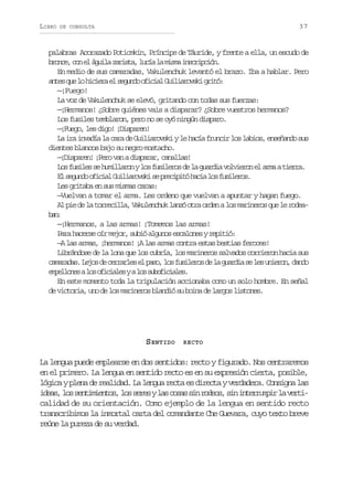 LIBRO

37

DE CONSULTA

palabras Acorazado Potiomkin, Príncipe de Táuride, y frente a ella, un escudo de
b o c ,c ne á u l z r s a l c al m s ai s r p i n
rne o l gia ait, uí a im ncicó.
En medio de sus camaradas, Vakulenchuk levantó el brazo. Iba a hablar. Pero
a t sq el h c e ae s g n oo i i lG i i r v k g i ó
ne u o iir l eud fca ulaosi rt:
—¡Fuego!
La voz de Vakulenchuk se elevó, gritando con todas sus fuerzas:
—¡Hermanos! ¿Sobre quiénes vais a disparar? ¿Sobre vuestros hermanos?
Los fusiles temblaron, pero no se oyó ningún disparo.
—¡Fuego, les digo! ¡Disparen!
L i ai v d al c r d G i i r v k yl h c af u c rl sl b o ,e s ñ n os s
a r naí a aa e ulaosi e aí rni o ais nead u
dientes blancos bajo su negro mostacho.
—¡Disparen! ¡Pero van a disparar, canallas!
L sf s l ss h m l a o yl sf s l r sd l g a d av l i r ne a m at e r .
o uie e uilrn o uieo e a uri oveo l ra ira
E s g n oo i i lG i i r v k s p e i i óh c al sf s l r s
l eud fca ulaosi e rcpt ai o uieo.
Les gritaba en sus mismas caras:
—Vuelvan a tomar el arma. Les ordeno que vuelvan a apuntar y hagan fuego.
A p ed l t r e i l ,V k l n h kl n óo r o d nal sm r n r sq el r d a
l i e a orcla auecu az ta re o aieo u e oebn
a:
—¡Hermanos, a las armas! ¡Tomemos las armas!
Para hacerse oír mejor, subió algunos escalones y repitió:
—A las armas, ¡hermanos! ¡A las armas contra estas bestias feroces!
Librándose de la lona que los cubría, los marineros salvados corrieron hacia sus
c m r d s L j sd c r a l se p s ,l sf s l r sd l g a d as l su i r n d n o
aaaa. eo e erre l ao o uieo e a uri e e neo, ad
e p l o e al so i i l syal ss b f c a e .
melns o fcae
o uoiils
En este momento toda la tripulación accionaba como un solo hombre. En señal
de victoria, uno de los marineros blandió su boina de largos listones.

S ENTIDO

RECTO

La lengua puede emplearse en dos sentidos: recto y figurado. Nos centraremos
en el primero. La lengua en sentido recto es en su expresión cierta, posible,
lógica y plena de realidad. La lengua recta es directa y verdadera. Consigna las
i e s l ss n i i n o ,l ss r syl sc s ss nr d o ,s ni t r u p rl v r i
da, o etmets o ee a oa i oes i nermi a etcalidad de su orientación. Como ejemplo de la lengua en sentido recto
transcribimos la inmortal carta del comandante Che Guevara, cuyo texto breve
reúne la pureza de su verdad.

 