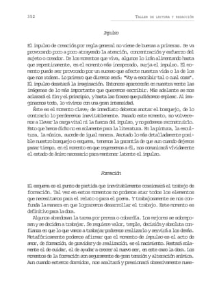 352

TALLER

DE LECTURA Y REDACCIÓN

Iplo
mus
El impulso de creación por regla general no viene de buenas a primeras. Se va
provocando poco a poco atrayendo la atención, concentración y esfuerzo del
sujeto o creador. De los momentos que viva, algunos lo irán alimentando hasta
que repentinamente, en el momento más inesperado, surja el impulso. El momento puede ser provocado por un suceso que afecte nuestra vida o la de los
que nos rodean. Lo primero que diremos será: “Voy a escribir tal o cual cosa”.
El impulso desatará la imaginación. Entonces aparecerán en nuestra mente las
imágenes de lo más importante que queremos escribir. Más adelante se nos
a l r r e f nye p i c p o yh s al sf a e q ep d é a o e p e r A i a
caaá l i l rnii, at a rss u uirms mla. l mginarnos todo, lo vivimos con una gran intensidad.
Éste es el momento clave; de inmediato debemos anotar el bosquejo, de lo
contrario lo perderemos inevitablemente. Pasado este momento, no volverem sal e a l c r av t ln l f e z d li p l o yn p d e o r c n t u r o
o lvr a ag ia i a ura e mus, o orms eosril.
Esto que hemos dicho no es solamente para la literatura. En la pintura, la escultura, la música, sucede de igual manera. Anotado lo más detalladamente posible nuestro bosquejo o esquema, tenemos la garantía de que aun cuando dejemos
pasar tiempo, en el momento en que regresemos a él, nos comunicará vívidamente
el estado de ánimo necesario para mantener latente el impulso.

Frain
omcó
El esquema es el punto de partida que inevitablemente ocasionará el trabajo de
formación. Tal vez en estos momentos no podamos atar todos los elementos
que necesitamos para el relato o para el poema. Y trabajosamente se nos confunda la manera en que lograremos desarrollar el trabajo. Este momento es
dfntv pr l or.
eiiio aa a ba
Algunos abandonan la tarea por pereza o cobardía. Los mejores se sobreponen y se deciden a trabajar. Se requiere valor, temple, decisión y absoluta confianza en que lo que vamos a trabajar podremos realizarlo y servirá a los demás.
Metafóricamente podemos afirmar que el momento de impulso es el acto de
a o , d formación, de gravidez y de realización, e e n c m e t . R s a á s l mr e
s l aiino etr oa
mente el de cuidar, el de ayudar a crecer al nuevo ser, en este caso la obra. Los
momentos de la formación son seguramente de gran tensión y alteración anímica.
Aun cuando estemos dormidos, nos asaltará y presionará obsesivamente nues-

 