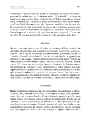 LIBRO

353

DE CONSULTA

tro trabajo. “En los momentos en que la conciencia se apaga o se duerme,
prosigue la incubación nuestro subconsciente”, dice Schockel. La formación
puede durar unos cuantos días o puede ser larga. Todo de acuerdo con el tema
y las circunstancias. Es decisivo que en estos momentos toda nuestra concent a i ne t d r g d an e t ot a a o D s e s r o s r al s i a l f r a i n
rcó sé iiia usr rbj. iprans eí atmr a omcó.
Es preciso alejarnos de lo trivial, cotidiano, que nos distrae, nos preocupa o
trata de hundirnos en momentos de enajenación. Ha habido escritores en la
historia que en el momento de la formación se encierran sin permitir la entrada
de nadie. Al terminar la formación, tendremos ya la estructura de la obra.

Raiain
elzcó
U av zq es t n al e t u t r d l o r ,e t a a os r l e a l ac b .L s
n e u e eg a srcua e a ba l rbj eá lvra ao o
d sp n o a t r o e h ns d e e c a m n ei t r o e ys b e i o .L r a i a
o uts neirs a io snilet neirs ujtvs a elzción se lleva a cabo de acuerdo con los conocimientos que tenemos del estilo
l t r r o l sc a i a e d le t l ,l sc a i a e d l p l b a yp n r a e
ieai, a uldds e sio a uldds e a aar, oels n
p á t c ;e u ap l b a r d c a .E i a e o l sv c o d le t l yt d l q e
rcia n n aar: eatr vtrms o iis e sio oo o u
consideremos que afecta nuestro trabajo. Esta es la parte del Taller de Creación
y Redacción donde vamos a trabajar junto con los demás. Aquí seleccionaremos las piezas del engranaje, o sea, las palabras, el modo y la forma en que nos
expresaremos en el lenguaje escrito. En otras palabras, y para repetir lo dicho;
a l c r m sa e u d m n el p e i i n l c n i i n l s n i l z l n t r l piaeo dcaaet a rcsó, a ocsó, a ecle, a auai
d d l o i i a i a yl sc a i a e m s c l a e t v ,e o a i a c n e t a y
a, a rgnldd a uldds uia, fcia vctv, ocpul
s m ó i ad l p l b aye i a e o l c c f n a l r p t c ó yl a f b l g a
iblc e a aar vtrms a aooí, a eeiin a niooí.

Priiain
atcpcó
Muchos escritores piensan que una vez terminada la obra destinada a convertirse en libro, concluye con su labor. Olvidan que su trabajo no es impersonal
sino colectivo; que no está en función de un elemento que puede ser ajeno para
muchos como es un ejemplar, sino que requiere la comunicación directa con los
lectores. El autor, podemos decir, ha dado vida a un libro pero tiene la obligación de cuidar su crecimiento. El desvincularse de él significa olvidar su responsabilidad o rehuirla. En la misma forma en que el músico, una vez terminada
su obra de composición, toma la partitura y dirige la orquesta frente a su públi-

 