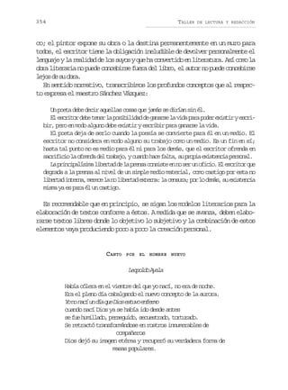 354

TALLER

DE LECTURA Y REDACCIÓN

co; el pintor expone su obra o la destina permanentemente en un muro para
todos, el escritor tiene la obligación ineludible de devolver personalmente el
l n u j yl r a i a d l ss y syq eh c n e t d e l t r t r .A íc m l
egae a eldd e o uo u a ovrio n ieaua s oo a
obra literaria no puede concebirse fuera del libro, el autor no puede concebirse
l j sd s o r .
eo e u ba
En sentido normativo, transcribimos los profundos conceptos que al respecto expresa el maestro Sánchez Vázquez:
Un poeta debe decir aquellas cosas que jamás se dirían sin él.
E e c i o d b t n rl p s b l d dd g n r el v d p r p d re i t rye c i
l srtr ee ee a oiiia e aas a ia aa oe xsi srbir, pero en modo alguno debe existir y escribir para ganarse la vida.
El poeta deja de serlo cuando la poesía se convierte para él en un medio. El
escritor no considera en modo alguno su trabajo como un medio. Es un fin en sí;
hasta tal punto no es medio para él ni para los demás, que el escritor ofrenda en
s c i i i l o r n ad lt a a o yc a d h c f l a s p o i e i t n i p r o a .
arfco a fed e rbj, uno ae at, u rpa xseca esnl
L p i c p l s m l b r a d l p e s c n i t e n s ru o i i .E e c i o q e
a rniaíia ietd e a rna osse n o e n fco l srtr u
degrada a la prensa al nivel de un simple medio material, como castigo por esta no
l b r a i t r a m r c l n l b r a e t r a l c n u a p rl d m s s e i t n i
ietd nen, eee a o ietd xen: a esr; o o eá, u xseca
misma ya es para él un castigo.

Es recomendable que en principio, se sigan los modelos literarios para la
elaboración de textos conforme a éstos. A medida que se avanza, deben elaborarse textos libres donde lo objetivo lo subjetivo y la combinación de estos
elementos vaya produciendo poco a poco la creación personal.

CANTO

POR EL HOMBRE NUEVO

Lood Aaa
eplo yl
Había cólera en el vientre del que yo nací, no era de noche.
Era el pleno día cabalgando el nuevo concepto de la aurora.
Y n n c u d aq eD o e t v e f r o
o o aí n í u is suo nem
cuando nací Dios ya se había ido desde antes
s f eh m l a o p r e u d ,s c e t a o t r u a o
e u uild, esgio eusrd, otrd.
Se retractó transformándose en rostros innumerables de
compañeros
Dios dejó su imagen etérea y recuperó su verdadera forma de
masas populares.

 