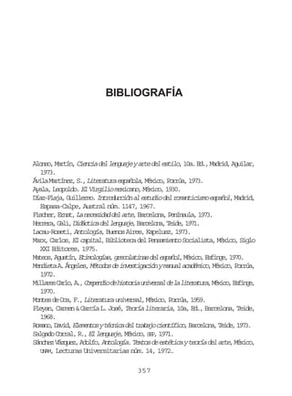 BIBLIOGRAFÍA

A o s ,M r í ,C e c ad ll n u j ya t d le t l ,1 a E . M d i ,A u l r
lno atn ini e egae re e sio 0. d, ard gia,
1973.
Á i aM r í e ,S ,L t r t r e p ñ l ,M x c ,P r ú ,1 7 .
vl atnz . ieaua saoa éio ora 93
Ayala, Leopoldo. El Virgilio mexicano, México, 1930.
D a - l j , G i l r o I t o u c ó a e t d o d l r m n i i m e p ñ l, M d i ,
ízPaa ulem. nrdcin l sui e oatcso sao ard
Espasa-Calpe, Austral núm. 1147, 1967.
F s h r E n t L n c s d dd la t ,B r e o a P n n u a 1 7 .
ice, rs, a eeia e re acln, eísl, 93
H r e a G l ,D d c i a d ll n u j , B r e o a T i e 1 7 .
err, ai iátc e egae acln, ed, 91
Lacau-Roseti, Antología, Buenos Aires, Kapelusz, 1973.
Marx, Carlos, El capital, Biblioteca del Pensamiento Socialista, México, Siglo
XXI Editores, 1975.
M t o ,A u t n E i o o í s g e o a i a d le p ñ l M x c ,E f n e 1 7 .
aes gsí, tmlga, rcltns e sao, éio sig, 90
M n i t A Á g l s M t d sd i v s i a i nym n a a a é i o M x c ,P r ú ,
edea . nee, éoo e netgcó aul cdmc, éio ora
1972.
M l a e C r o A ,C m e d od h s o i u i e s ld l l t r t r ,M x c ,E f n e
ilrs al, . opni e itra nvra e a ieaua éio sig,
1970.
Montes de Oca, F., Literatura universal, México, Porrúa, 1959.
Pleyan, Carmen & García L. José, Teoría literaria, 10a, Ed., Barcelona, Teide,
1968.
R m n ,D v d E e e t syt c i ad lt a a oc e t f c ,B r e o a T i e 1 7 .
oao ai, lmno énc e rbj iníio acln, ed, 93
Salgado Corral, R., El lenguaje México, S P, 1971.
,
E
S n h z V z u z A o f , Antología. Textos de estética y teoría del arte, M x c ,
áce áqe, dlo
éio
UNAM, Lecturas Universitarias núm. 14, 1972.
357

 