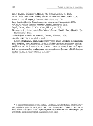 358

TALLER

DE LECTURA Y REDACCIÓN

Sapir, Edward, El lenguaje, México, FCE, Breviarios núm. 96, 1974.
Solís, Julio, Tribuna del orador, México, Editores Mexicanos Unidos, 1973.
Souto, Arturo, El lenguaje literario México, A U E , 1972.
,
NIS
S y ,L r l c ó d l l t r t r c nl so r sa t s M x c ,A U E ,1 7 .
a a a e a i n e a i e a u a o a t a r e , é i o NIS 9 2
V v l i G M r í , Curso de redacción M d i , P r n n o 1 7 .
iad, . atn
, ard aaif, 91
éio P 92
Y z i , C r o , Historia de la cultura, M x c , I N, 1 7 .
apk als
Z b z r e a A , L a e t r d l t a a o i t l c u l, B g t , F n o E u a i o I uiart, . a vnua e rbj neeta ooá od dctv n
teramericano, 1969.
— Enciclopedia Temática, tomo VI, Panamá, Richars, 1968.
— Archivos del diario Excélsior, México.
Fueron estudiadas y consultadas todas y cada una de las obras que aparecen
en el programa, particularmente las de la unidad “Principales épocas y corrient sl t r r a ” E l sc s sd l so r se c i a e u i i m d f r n ea e p e ieais. n o ao e a ba srts n n doa ieet l sa
ñol, se compararon las traducciones que se tuvieron a la mano, eligiéndose, a
n e t oj i i ,l m j rym sf e a a t r *
usr uco a eo á il l uo.

* He transcrito los poemas de Pedro Garfias, León Felipe, Ernesto Cardenal, Efraín Huerta y
Pablo Neruda tal y como me los dijeron, cuando juntos me enseñaron a andar el camino de la
p e í .E t e l o t g a í n s n t ,p r s sp e e c a yl sd t d sl sa t r sí t g o ,q e
osa so n a rorfa o e oa eo u rsnis a e oo o uoe ners u
h m sc t d ,b s a p r d rs n i oal sp g n sd e t l b o
eo iao atn aa a etd a áia e se ir.

 