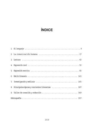 ÍNDICE

1 E l n u j .......................................9
. l egae
2 La comunicación humana ............................ 17
.
3 L c u a ........................................ 43
. etr
4 Expresión oral .................................... 53
.
5 E p e i n e c i a .................................. 83
. xrsó srt
6 E t l l t r r o ................................... 143
. sio ieai
7 I v s i a i nya á i i ............................. 165
. netgcó nlss
8 P i c p l sé o a yc r i n e l t r r a .................. 187
. rniae pcs orets ieais
9 Taller de creación y redacción ......................... 349
.
B b i g a í ....................................... 357
ilorfa

359

 