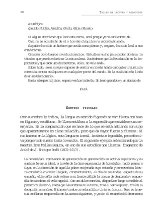 38

TALLER

DE LECTURA Y REDACCIÓN

As sh j s
u io:
Q e i o H l i a A e d t ,C m l ,C l ayE n s o
urds idt, liia aio ei ret:
Si alguna vez tienen que leer esta carta, será porque yo no esté entre Uds.
Casi no se acordarán de mí y los más chiquitos no recordarán nada.
Su padre ha sido un hombre que actúa como piensa y, seguro, ha sido leal a sus
cnicoe.
ovcins
Crezcan como buenos revolucionarios. Estudien mucho para poder dominar la
técnica que permite dominar la naturaleza. Acuérdense que la Revolución es lo importante y que cada uno de nosotros, solo, no vale nada.
Sobre todo, sean siempre capaces de sentir en lo más hondo cualquier injusticia
cometida contra cualquiera en cualquier parte del mundo. Es la cualidad más linda
d u rvlcoai.
e n eouinro
Hasta siempre hijitos, espero verlos todavía. Un beso grandote y un abrazo de
PAPÁ

S ENTIDO

FIGURADO

Como su nombre lo indica, la lengua en sentido figurado se manifiesta con base
en figuras y metáforas. Se llama metáfora a la expresión que establece una semejanza. Es la comparación que se hace de lo que se está hablando con algo
que aparentemente no tiene relación, pero que da mayor fuerza y firmeza. Si
n sb s m se l l g c ,e t l n u e i r a ,i c e t ei p s b e p r e e t o aao n a óia sa ega s rel nira moil, eo fci
va porque todo cuanto trata lo exalta. El siguiente ejemplo seleccionado por la
maestra Irma Molina Segura, en uno de sus estudios nos ilustra: fragmento de
Ariel de J. Enrique Rodó (1872-1917).
La humanidad, renovando de generación en generación su activa esperanza y su
ansiosa fe en un ideal, a través de la dura experiencia de los siglos, hacía pensar a
Guyau en la obsesión de aquella pobre enajenada cuya extraña y conmovedora locura consistía en creer llegado, constantemente, el día de sus bodas. Juguete de su
ensueño, ella ceñía cada mañana a su frente pálida la corona de desposada y suspendía de su cabeza el velo nupcial. Con una dulce sonrisa, disponíase luego a recibir al
p o e i oi u o i ,h s aq el ss m r sd l t r e t a e v n e p r r t a a l
rmtd lsro at u a oba e a ad, rs l ao sea, rín a
decepción a su alma. Entonces tomaba un melancólico tinte su locura. Pero su ingenua confianza reaparecía con la aurora siguiente, y ya sin el recuerdo del desencanto

 