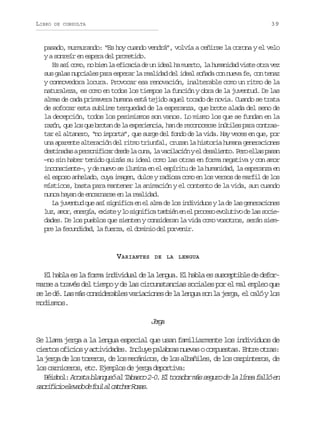 LIBRO

39

DE CONSULTA

pasado, murmurando: “Es hoy cuando vendrá”, volvía a ceñirse la corona y el velo
y a sonreír en espera del prometido.
Es así como, no bien la eficacia de un ideal ha muerto, la humanidad viste otra vez
sus galas nupciales para esperar la realidad del ideal soñada con nueva fe, con tenaz
y conmovedora locura. Provocar esa renovación, inalterable como un ritmo de la
naturaleza, es como en todos los tiempos la función y obra de la juventud. De las
almas de cada primavera humana está tejido aquel tocado de novia. Cuando se trata
de sofocar esta sublime terquedad de la esperanza, que brote alada del seno de
la decepción, todos los pesimismos son vanos. Lo mismo los que se fundan en la
r z n q el sq eb o a d l e p r e c a h nd r c n c r ei ú i e p r c n r s
aó, u o u rtn e a xeini, a e eooes ntls aa otatar el altanero, “no importa”, que surge del fondo de la vida. Hay veces en que, por
una aparente alteración del ritmo triunfal, cruzan la historia humana generaciones
d s i a a ap r o i i a d s el c n ,l v c l c ó ye d s l e t .P r e l sp s n
etnds esnfcr ed a ua a aiain l eaino eo la aa
—no sin haber tenido quizás su ideal como las otras en forma negativa y con amor
inconsciente—, y de nuevo se ilumina en el espíritu de la humanidad, la esperanza en
el esposo anhelado, cuya imagen, dulce y radiosa como en los versos de marfil de los
místicos, basta para mantener la animación y el contento de la vida, aun cuando
nunca hayan de encarnarse en la realidad.
La juventud que así significa en el alma de los individuos y la de las generaciones
l z a o ,e e g a e i t yl s g i i at m i ne e p o e oe o u i od l ss c e
u, mr nrí, xse o infc abé n l rcs vltv e a oidades. De los pueblos que sienten y consideran la vida como vosotros, serán siempre la fecundidad, la fuerza, el dominio del porvenir.

VARIANTES

DE LA LENGUA

E h b ae l f r ai d v d a d l l n u .E h b ae s s e t b ed d f r
l al s a om niiul e a ega l al s ucpil e eomarse a través del tiempo y de las circunstancias sociales por el mal empleo que
s l d .L sm sc n i e a l sv r a i n sd l l n u s nl j r a e c l yl s
e e é a á osdrbe aicoe e a ega o a eg, l aó o
modismos.

Jra
eg
Se llama jerga a la lengua especial que usan familiarmente los individuos de
c e t so i i sya t v d d s I c u ep l b a n e a oc m u s a .E t eo r s
iro fco ciiae. nly aars uvs opets nr ta:
l j r ad l st r r s d l sm c n c s d l sa b ñ l s d l sc r i t r s d
a eg e o oeo, e o eáio, e o laie, e o apneo, e
l sc r i e o ,e c E e p o d j r ad p r i a
o ancrs t. jmls e eg eotv:
B i b l A o t b a q e a T b s o2 0 E t c d rm ss g r d l l n af l óe
éso: csa lnuó l aac -. l oao á euo e a íe al n
s c i i i e e a od f u a c t h rR s s
arfco lvd e ol l ace oa.

 