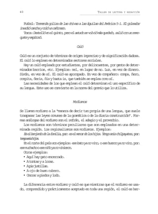 40

TALLER

DE LECTURA Y REDACCIÓN

F t o :T e e d g l z d l sc i a al sá u l sd lA é i a5 1 E g l a o
ubl rmna oia e a hvs a gia e mrc -. l oedr
i v d óc n h yc l u c ñ n z .
nai aca oó n aoao
T r s D s e l e e q i t ,p r e a t d s v l i m sq e a o s l óc nu r m oo: etló n l uno eo l sao e ovó á udd, ai o n eo
q e eye p t n .
ut mioó

Cl
aó
Caló es un conjunto de términos de origen impreciso y de significación dudosa.
El caló lo emplean en determinados sectores sociales.
Hay un caló empleado por estudiantes, por delincuentes, por gente de determinados barrios, etc. Ejemplos: nel, en lugar de no. Luz, en vez de dinero.
Simón, en vez de sí. El caló es apocopado. En vez de compañero: compa, ñero,
compita, ñeris, ñis y hasta is, que también se emplea como sí.
Las necesidades de los que emplean el caló determinan el uso específico de
su lengua. Este uso se convierte en la norma del gremio que lo utiliza.

Modismos
Se llaman modismo a la “manera de decir tan propia de una lengua, que suele
traspasar las leyes comunes de la gramática o de la diaria construcción”. Formas análogas del modismo son el refrán, el adagio y el proverbio.
Los modismos son términos peculiares que son empleados en una determinada región. Los regionalismos son modismos. Ejemplos:
E e b n a í d l f m l a p r e e m n rd l sh j s T n os i c i p y t s p r
s l ejmn e a aii, o: s l eo e o io. eg es hlaae, o:
tnosi hjs
eg es io .
E e n r e d l p í s n e e p o : e e b t y n v n ,o e e h e c y n v n , p r
n l ot e as o jmls s ao a o io s uro a o io o:
e em c a h oe en ñ y n v n e o .
s uhco s io a o iirn
Otros ejemplos:
• Aquí hay gato encerrado.
• At n a yal c s
ots
oa.
• Ap ej n i l s
i utla.
• A ojo de buen cubero.
• C r a ap e r yl d .
err ida oo
La diferencia entre modismo y caló es que mientras que el modismo es usado, comprendido y prácticamente aceptado en toda una región, el caló es her-

 