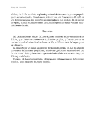 LIBRO

41

DE CONSULTA

mético, de doble sentido, empleado y entendido únicamente por un pequeño
grupo social o barrio. El modismo es abierto y se usa francamente. El caló es
una defensa para que los extraños no comprendan lo que se dice. En el barrio
d T p t ,e c l s u i i ac n r l sc e p sr p e i o c a d “ e n n a b e eio l aó e tlz ota o uro ersvs uno pia” ri
t a i m n el z n .
rraet a oa
DIALECTO
D ll t nd a e t s h b a . S l a ad a e t ac d u ad l sv r e a e d u
e aí ilcu: alr e lm ilco aa n e a aidds e n
idioma, que tiene cierto número de accidentes propios, y frecuentemente se
usan en determinados territorios de una nación, a diferencia de la lengua gener lyl t r r a
a ieai.
El dialecto es un habla integrante de un idioma común, ya que de acuerdo
c nc e t sd f n c o e g o r f c s e o ó i a yp l t c ss d t r i ae u o
o ira eiiins egáia, cnmcs oíia e eemn l s
de una norma. Esto quiere decir que todo hombre habla al mismo tiempo un
idioma y un dialecto.
Ejemplo: el dialecto madrileño, el burgalés o el bonaerense se diferencian
entre sí, pero son parte del mismo español.

 