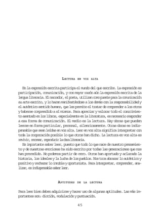 LECTURA

EN VOZ ALTA

En la expresión escrita participa el mundo del que escribe. La expresión es
participación, comunicación, y con mayor razón aún la expresión escrita de la
l n u l t r r a E n r a o ,e p e a u i i a c m p e t p r l c m n c c ó
ega ieai. l ardr l ot, tlzn oo une aa a ouiain
su arte escrito, y lo hacen manifestándose a los demás con la responsabilidad y
el auténtico sentido humano, que les permite el tratar de comprender a los otros
y haberse comprendido a sí mismos. Para apreciar y valorar todo el conocimient a e t d e l sl b o ,e p c a m n ee l l t r t r ,e n c s r or s o d r
o snao n o irs seilet n a ieaua s eeai epne
a esa forma de comunicación. El medio es la lectura. Hay obras que pueden
leerse en forma particular, personal, silenciosamente. Otras obras es indispensable que sean leídas en voz alta. Leer en voz alta significa interpretar con
toda la cooperación posible lo que otros han dicho. La lectura en voz alta es
rvvr rcer rpoui l or ltrra
eii, era, erdcr a ba ieai.
Es importante saber leer, puesto que todo lo que nace de nuestro pensamiento y de nuestras emociones ha sido escrito por todas las generaciones que nos
han precedido. No podemos partir de cero. Otros han aportado y aclarado la
historia, los ideales y la lucha de los pueblos. Nos toca abrazar lo auténtico y
p s t v yr c a a l i n b eyo o t n s a P r i t r r t r c m r n e ,a a
oiio ehzr o nol pruit. aa nepea, opedr nl z r e i d s e s b es b rl e .
ia, s nipnal ae er

APTITUDES

DE LA LECTURA

Para leer bien deben adquirirse y hacer uso de algunas aptitudes. Las más importantes son: dicción, modulación y puntuación.
45

 