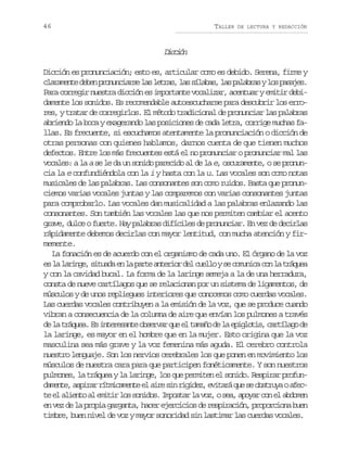 46

TALLER

DE LECTURA Y REDACCIÓN

Dcin
icó
Dicción es pronunciación; esto es, articular como es debido. Serena, firme y
c a a e t d b np o u c a s l sl t a ,l ss l b s l sp l b a yl sp s j s
lrmne ee rnnire a ers a íaa, a aars o aae.
Para corregir nuestra dicción es importante vocalizar, acentuar y emitir debidamente los sonidos. Es recomendable autoescucharse para descubrir los errores, y tratar de corregirlos. El método tradicional de pronunciar las palabras
abriendo la boca y exagerando las posiciones de cada letra, corrige muchas fallas. Es frecuente, si escuchamos atentamente la pronunciación o dicción de
otras personas con quienes hablamos, darnos cuenta de que tienen muchos
defectos. Entre los más frecuentes está el no pronunciar o pronunciar mal las
vocales: a la a se le da un sonido parecido al de la e, oscuramente, o se pronuncia la e confundiéndola con la i y hasta con la u. Las vocales son como notas
musicales de las palabras. Las consonantes son como ruidos. Basta que pronunciemos varias vocales juntas y las comparemos con varias consonantes juntas
para comprobarlo. Las vocales dan musicalidad a las palabras enlazando las
consonantes. Son también las vocales las que nos permiten cambiar el acento
grave, dulce o fuerte. Hay palabras difíciles de pronunciar. En vez de decirlas
rápidamente debemos decirlas con mayor lentitud, con mucha atención y firmemente.
La fonación es de acuerdo con el organismo de cada uno. El órgano de la voz
e l l r n e s t a ae l p r ea t r o d lc e l ys c m n c c nl t á u a
s a aig, iud n a at neir e ulo e ouia o a rqe
y con la cavidad bucal. La forma de la laringe semeja a la de una herradura,
consta de nueve cartílagos que se relacionan por un sistema de ligamentos, de
músculos y de unos repliegues interiores que conocemos como cuerdas vocales.
Las cuerdas vocales contribuyen a la emisión de la voz, que se produce cuando
vibran a consecuencia de la columna de aire que envían los pulmones a través
d l t á u a E i t r s n eo s r a q ee t m ñ d l e i l t s c r í a od
e a rqe. s neeat bevr u l aao e a pgoi, atlg e
la laringe, es mayor en el hombre que en la mujer. Esto origina que la voz
masculina sea más grave y la voz femenina más aguda. El cerebro controla
nuestro lenguaje. Son los nervios cerebrales los que ponen en movimiento los
músculos de nuestra cara para que participen fonéticamente. Y son nuestros
pulmones, la tráquea y la laringe, los que permiten el sonido. Respirar profund m n e a p r rr t i a e t e a r s nr g d z e i a áq es o s r y oa e aet, sia ímcmne l ie i iie, vtr u e btua fc
t e a i n oa e i i l ss n d s I p s a l v z os a a o a c ne a d m n
e l let l mtr o oio. motr a o, e, pyr o l boe
en vez de la propia garganta, hacer ejercicios de respiración, proporciona buen
timbre, buen nivel de voz y mayor sonoridad sin lastimar las cuerdas vocales.

 