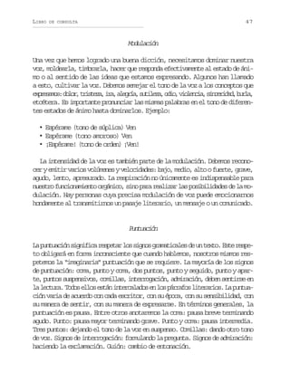 LIBRO

47

DE CONSULTA

Modulación
Una vez que hemos logrado una buena dicción, necesitamos dominar nuestra
voz, moldearla, timbrarla, hacer que responda efectivamente al estado de ánimo o al sentido de las ideas que estamos expresando. Algunos han llamado
a esto, cultivar la voz. Debemos semejar el tono de la voz a los conceptos que
e p e a o :d l r t i t z ,i a a e r a s t l z ,o i ,v o e c a s n e i a ,b r a
xrsms oo, rsea r, lgí, uiea do ilni, icrdd ul,
etcétera. Es importante pronunciar las mismas palabras en el tono de diferentes estados de ánimo hasta dominarlos. Ejemplo:
• Espérame (tono de súplica) Ven
• Espérame (tono amoroso) Ven
• ¡Espérame! (tono de orden) ¡Ven!
La intensidad de la voz es también parte de la modulación. Debemos reconocer y emitir varios volúmenes y velocidades: bajo, medio, alto o fuerte, grave,
agudo, lento, apresurado. La respiración no únicamente es indispensable para
nuestro funcionamiento orgánico, sino para realizar las posibilidades de la modulación. Hay personas cuya precisa modulación de voz puede emocionarnos
hondamente al transmitirnos un pasaje literario, un mensaje o un comunicado.

Pnucó
utain
L p n u c ó s g i i ar s e a l ss g o g a a i a e d u t x o E t r s e
a utain infc eptr o ins rmtcls e n et. se epto obligará en forma inconsciente que cuando hablemos, nosotros mismos respetemos la “imaginaria” puntuación que se requiere. La mayoría de los signos
de puntuación: coma, punto y coma, dos puntos, punto y seguido, punto y aparte, puntos suspensivos, comillas, interrogación, admiración, deben sentirse en
l l c u a T d se l se t ni t r a a o e l sp r a o l t r r o .L p n u a etr. oo lo sá neclds n o árfs ieais a uta
ción varia de acuerdo con cada escritor, con su época, con su sensibilidad, con
su manera de sentir, con su manera de expresarse. En términos generales, la
puntuación es pausa. Entre otros anotaremos la coma: pausa breve terminando
agudo. Punto: pausa mayor terminando grave. Punto y coma: pausa intermedia.
Tres puntos: dejando el tono de la voz en suspenso. Comillas: dando otro tono
de voz. Signos de interrogación: formulando la pregunta. Signos de admiración:
haciendo la exclamación. Guión: cambio de entonación.

 