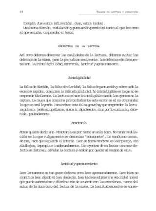 48

TALLER

DE LECTURA Y REDACCIÓN

Ejemplo: Juan entra (afirmación). Juan, entra (orden).
Una buena dicción, modulación y puntuación permitirá tanto al que lee como
al que escucha, comprender el texto.

DEFECTOS

DE

LA

LECTURA

Así como debemos observar las cualidades de la lectura, debemos evitar los
defectos de la misma, pues la perjudican seriamente. Los defectos más frecuent ss n l i i t l g b l d d m n t n a l n i u ya r s r m e t .
e o: a nneiiiia, oooí, ettd peuaino

Iitlgbldd
nneiiiia
La falta de dicción, la falta de claridad, la falta de puntuación y sobre todo la
e c s v r p d z o a i n nl i i t l g b l d d L i i t l g b ee l q en s
xeia aie, csoa a nneiiiia. o nneiil s o u o e
comprende fácilmente. La lectura se hace ininteligible cuando los oyentes no la
captan. La causa que ocasiona primordialmente este error es el no comprender
lo que se está leyendo. Para evitar esta falta grave hay que comprender la lectur p i e o j m sa r p l a s ,n n ai r p d m n e s n p rl c n r r o d t a rmr, aá toelre uc r áiaet, io o o otai, ee
nida, pausadamente

Monotonía
Monos quiere decir uno. Monotonía es por tanto un solo tono. No tener modulación es lo que vulgarmente se denomina “sonsonete”. Lo monótono cansa,
aburre, hace que se pierda el interés. Leer en forma monótona es leer parejo, sin
altibajos, impropia e inadecuadamente. Los oyentes de un lector con este defecto se distraen, olvidan la lectura y acaban por quedar al margen de ella.

L n i u ya r s r m e t
ettd peuaino
Leer lentamente es tan grave defecto como leer apresuradamente. Leer bien no
s g i i al e r p d n l e d s a i .L e b e e a o t ru av l c d dn r a
infc er áio i er epco er in s dpa n eoia oml
que puede aumentarse o disminuirse de acuerdo con las emociones, tanto del
autor de la obra como del lector de la misma. La lentitud excesiva es conse-

 
