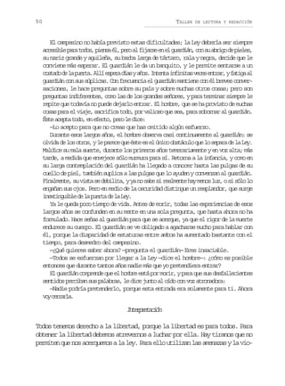 50

TALLER

DE LECTURA Y REDACCIÓN

El campesino no había previsto estas dificultades; la Ley debería ser siempre
a c s b ep r t d s p e s é ,p r a f j r ee e g a d á ,c ns a r g d p e e ,
ceil aa oo, ina l eo l ias n l urin o u bio e ils
su nariz grande y aguileña, su barba larga de tártaro, rala y negra, decide que le
conviene más esperar. El guardián le da un banquito, y le permite sentarse a un
c s a od l p e t .A l e p r d a ya o .I t n ai f n t sv c se t a ,yf t g a
otd e a ura lí sea ís ñs net niia ee nrr aia l
guardián con sus súplicas. Con frecuencia el guardián mantiene con él breves conversaciones, le hace preguntas sobre su país y sobre muchas otros cosas; pero son
preguntas indiferentes, como las de los grandes señores, y para terminar siempre le
repite que todavía no puede dejarlo entrar. El hombre, que se ha provisto de muchas
cosas para el viaje, sacrifica todo, por valioso que sea, para sobornar al guardián.
É t a e t t d ,e e e t ,p r l d c :
se cpa oo n fco eo e ie
—Lo acepto para que no creas que has omitido algún esfuerzo.
Durante esos largos años, el hombre observa casi continuamente al guardián: se
o v d d l s o r s y l p r c q e é t e e ú i o o s á u o q e l s p r d l Le .
lia e o to, e aee u se s l nc btcl u o eaa e a y
Maldice su mala suerte, durante los primeros años temerariamente y en voz alta; más
tarde, a medida que envejece sólo murmura para sí. Retorna a la infancia, y como en
su larga contemplación del guardián ha llegado a conocer hasta las pulgas de su
cuello de piel, también suplica a las pulgas que lo ayuden y convenzan al guardián.
F n l e t ,s v s as d b l t ,yy n s b s r a m n eh ym n sl z os s l l
iamne u it e eiia a o ae i elet a eo u, i óo o
engañan sus ojos. Pero en medio de la oscuridad distingue un resplandor, que surge
i e t n u b ed l p e t d l L y
nxigil e a ura e a e.
Ya le queda poco tiempo de vida. Antes de morir, todas las experiencias de esos
largos años se confunden en su mente en una sola pregunta, que hasta ahora no ha
formulado. Hace señas al guardián para que se acerque, ya que el rigor de la muerte
endurece su cuerpo. El guardián se ve obligado a agacharse mucho para hablar con
él, porque la disparidad de estaturas entre ambos ha aumentado bastante con el
tiempo, para desmedro del campesino.
—¿Qué quieres saber ahora? —pregunta el guardián— Eres insaciable.
—Todos se esfuerzan por llegar a la Ley —dice el hombre—: ¿cómo es posible
entonces que durante tantos años nadie más que yo pretendiera entrar?
El guardián comprende que el hombre está por morir, y para que sus desfallecientes
sentidos perciban sus palabras, le dice junto al oído con voz atronadora:
—Nadie podría pretenderlo, porque esta entrada era solamente para ti. Ahora
v yc r a l .
o erra

Itrrtcó
nepeain
Todos tenemos derecho a la libertad, porque la libertad es para todos. Para
obtener la libertad debemos atrevernos a luchar por ella. Hay tiranos que no
permiten que nos acerquemos a la ley. Para ello utilizan las amenazas y la vio-

 