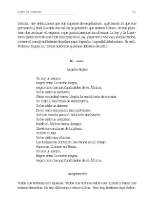 LIBRO

51

DE CONSULTA

lencia. Hay ambiciosos que son capaces de engañarnos, quitarnos lo que nos
pertenece y humillarnos con tal de no permitir que seamos libres. Se nos plantean dos caminos: el esperar a que gratuitamente nos ofrezcan la ley y la libert dyp s r o t d u av d s ng z rd e l s p r m r rv e o ye c a i a o ;
a aans oa n ia i oa e la, aa oi ijs slvzds
ot n re c r j s f c e t d p l a p r l g a l .L p s b l d de i t .E r a .
ee l oae uiine e eer aa orro a oiiia xse s el
Podemos lograrlo. Somos nosotros quienes debemos decidir.

EL

NEGRO

Langston Hughes

Yo soy un negro:
Negro como la noche negra,
negro como las profundidades de mi África.
Yo he sido un esclavo:
César me ordenó tener limpia la escalinata de su casa.
Yo limpié las botas de Washington.
Yo he sido un obrero:
De mi mano surgieron las pirámides.
Yo hice mezcla para el edificio Woolworth.
Yo he sido un cantante:
Desde el África hasta Georgia
l e ém sc n i n sd t i t z .
lv i acoe e rsea
Y hc e rg
o ie l a.
Yo he sido una víctima:
Los belgas me cortaron las manos en el Congo.
Ahora me linchan en Texas.
Yo soy un negro:
Negro como la noche negra,
negro como las profundidades de mi África.

Itrrtcó
nepeain
Todos los hombres son iguales. Todos los hombres deben ser libres y tener los
mismos derechos. No hay diferencia entre ellos. Pero hay hombres cuya defor-

 