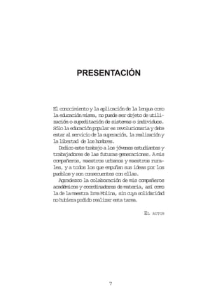 PRESENTACIÓN

El conocimiento y la aplicación de la lengua como
la educación misma, no puede ser objeto de utilización o supeditación de sistemas o individuos.
Sólo la educación popular es revolucionaria y debe
estar al servicio de la superación, la realización y
la libertad de los hombres.
Dedico este trabajo a los jóvenes estudiantes y
trabajadores de las futuras generaciones. A mis
compañeros, maestros urbanos y maestros rurales, y a todos los que empuñan sus ideas por los
pueblos y son consecuentes con ellas.
Agradezco la colaboración de mis compañeros
académicos y coordinadores de materia, así como
la de la maestra Irma Molina, sin cuya solidaridad
no hubiera podido realizar esta tarea.
EL

7

AUTOR

 