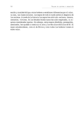 52

TALLER

DE LECTURA Y REDACCIÓN

mación y crueldad obliga a otros hombres a establecer diferencias por el color,
la raza, las clases sociales. Los negros de todo el mundo sufren el desprecio de
l sr c s a .At a é d l h s o i l sn g o h ns d t d :e c a o ,o r r s
o aits rvs e a itra o ers a io oo slvs beo,
cantantes, víctimas. En los Estados Unidos nunca han sido respetados, ni siquiera considerados iguales. Sin embargo, estos negros ofendidos, perseguidos,
asesinados, han ayudado a construir el arte y los más altos edificios de EU. El
negro estadunidense, como el de África y como todos los hombres tienen el
mismo valor.

 