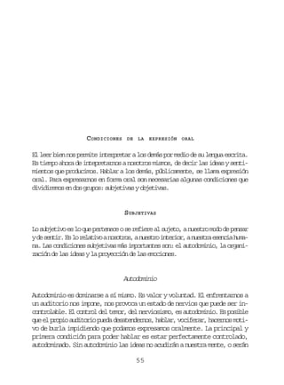 CONDICIONES

DE LA

EXPRESIÓN ORAL

El leer bien nos permite interpretar a los demás por medio de su lengua escrita.
Es tiempo ahora de intepretarnos a nosotros mismos, de decir las ideas y sentimientos que producimos. Hablar a los demás, públicamente, se llama expresión
oral. Para expresarnos en forma oral son necesarias algunas condiciones que
dividiremos en dos grupos: subjetivas y objetivas.

SUBJETIVAS
Lo subjetivo es lo que pertenece o se refiere al sujeto, a nuestro modo de pensar
yd s n i .E l r l t v an s t o ,an e t oi t r o ,an e t ae e c ah m e etr s o eaio oors usr neir usr sni ua
na. Las condiciones subjetivas más importantes son: el autodominio, la organización de las ideas y la proyección de las emociones.

Autodominio
Autodominio es dominarse a sí mismo. Es valor y voluntad. El enfrentarnos a
un auditorio nos impone, nos provoca un estado de nervios que puede ser incontrolable. El control del temor, del nerviosismo, es autodominio. Es posible
que el propio auditorio pueda desatendernos, hablar, vociferar, hacernos motivo de burla impidiendo que podamos expresamos oralmente. La principal y
primera condición para poder hablar es estar perfectamente controlado,
autodominado. Sin autodominio las ideas no acudirán a nuestra mente, o serán
55

 