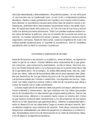 56

TALLER

DE LECTURA Y REDACCIÓN

emitidas desordenada y deformadamente. No podremos pensar; la voz reflejará
el nerviosismo con un inadecuado tono, un mal nivel o simplemente podemos
enmudecer. Nuestro cuerpo presentará una rigidez y una torpeza ridiculizante.
Para obtener el autodominio necesitamos echar mano de nuestro coraje y enfrentarnos, podríamos decir heroicamente las primeras veces a los demás reunidos. Es importante hacer este ejercicio, oír las críticas de los otros y salvar
todos los obstáculos hasta dominarnos. Todos los grandes oradores sienten temor antes de hablar en público, pero en el momento de la acción ese temor es
vencido. La timidez imposibilita actuar y pensar. La postura correcta nos da
seguridad y confianza. Nuestros familiares, nuestros compañeros de clase o de
trabajo pueden ayudarnos para ir logrando el autodominio. Pero el verdadero
autodominio sólo lo dará la voluntad y la práctica.

C n c m e t yo g n z c ó d l si e s
ooiino raiain e a da
Antes de dirigirnos a una reunión o a un público, antes de hablar, es imperativo
saber lo que se va a decir. Primero debemos estar conscientes de lo que queremos comunicar, para comunicarlo exactamente, no más ni menos. Pericles oraba a los dioses antes de subir a la tribuna para que no le permitieran decir más
de lo que debía decir. Es un ejemplo. El orador debe pensar bien, esto es, organizar sus ideas. Cada una de sus palabras debe servir para expresar esas ideas.
Hay que desconfiar de los que hablan muy poco y de los que hablan demasiado.
Los primeros pueden ser tímidos o resentidos. Los segundos son necios. Organizar las ideas significa anotar todos y cada uno de los puntos que vamos a
tratar de acuerdo con el orden conveniente.
La buena organización de nuestras ideas nos permitirá seguir adelante en una
forma ordenada y consecuente. Hay que comenzar con las ideas que pueden
servir de introducción a la idea central que origina nuestra plática. Como en las
formas musicales, debemos ir en aumento hasta lograr el momento del clímax
en que nuestra atención debe concentrarse a fin de proyectar de una manera
efectiva lo más importante que queríamos decir. Debemos ir preparando hábilmente el desarrollo de las ideas hasta llegar al momento de mayor tensión. Nunca debemos exagerar esos momentos de tensión. Todo abuso ocasiona daños.
Desarrollar ordenadamente las ideas nos garantiza la coherencia y la efectividad. Recomendamos ejercicios de memorización en el orden de diferentes ideas,
af nd a q i i l e p r e c an c s r a
i e durr a xeini eeai.

 