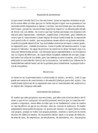 LIBRO

57

DE CONSULTA

P o e c ó d l se o i n s
rycin e a mcoe
Lo que causa interés facilita las emociones. Quien se expresa oralmente en público nunca debe olvidar que por el hecho de participar con su presencia los
reunidos están dispuestos a captar y recibir las emociones que les ofrezcan.
Participar, proyectar las emociones significa compartir un determinado estado
de ánimo con los demás. Es cierto que hay muchas personas con disposición
natural para impresionar, convencer, sugestionar y emocionar, pero también es
cierto que el conocimiento y buen empleo de estas condiciones de la expresión
oral permitirán al orador, que sus palabras causen efecto en quienes escuchan.
La práctica puede desarrollar las cualidades oratorias en mayor o menor grado.
La expresión oral, llamada elocuencia, tiene el poder de hacernos sentir lo que
quiere el hablante. Es capaz de provocar en nosotros el dejar de hacer algo o el
realizar determinada acción. Los antiguos galos representaban a la elocuencia
con la figura de Hércules, de cuyas manos colgaban cadenas de oro que llegaban hasta los oídos de los demás; pero las cadenas no eran tirantes, sino flojas,
señalando la suavidad del dominio de la elocuencia. Los auténticos líderes de la
humanidad han sabido hacer uso de la palabra para transformar la propia histor ad l sp e l s
i e o ubo.
O BJETIVAS
Lo objetivo es lo perteneciente o relacionado al objeto, es decir, todo lo que
puede ser materia de conocimiento o de sensibilidad por parte del sujeto. Las
condiciones objetivas de la expresión oral son el conocimiento del auditorio y
el empleo del lenguaje adecuado.

C n c m e t d la d t r o
ooiino e uioi
El orador que sabe proyectar sus emociones, que sabe controlarlas dentro de él
mismo y que evita cualquier situación personal emotiva que le ocasione omisiones o tropiezos, nunca debe olvidar que le es fundamental tomar en cuenta
e t p d p b i oa q es v ad r g r e t e ,c n c ra a d t r o E o a o
l io e úlc l u e a iii, so s ooe l uioi. l rdr
responsable nunca podrá dirigirse –si quiere ser certero– en igual forma a todos
los grupos, porque no todos los grupos piensan, sienten y asimilan en forma
directa de idéntica manera. No es posible hablar igual a un grupo de médicos,
de amas de casa, de campesinos, de estudiantes, de sacerdotes, etc. Sus propias

 
