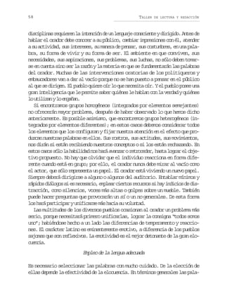 58

TALLER

DE LECTURA Y REDACCIÓN

d s i l n sr q i r nl i t n i nd u l n u j c n c e t yd r g d .A t sd
icpia euee a necó e n egae osine iiio ne e
hablar el orador debe conocer a su público, cambiar impresiones con él, atender
a su actividad, sus intereses, su manera de pensar, sus costumbres, en una palabra, su forma de vivir y su forma de ser. El ambiente en que conviven, sus
necesidades, sus aspiraciones, sus problemas, sus luchas, no sólo deben tomarse en cuenta sino ser la razón y la materia en que se fundamentarán las palabras
del orador. Muchas de las intervenciones oratorias de los politiqueros y
embaucadores van a dar al vacío porque no se han puesto a pensar en el público
al que se dirigen. El pueblo quiere oír lo que necesita oír. Y el pueblo posee una
gran inteligencia que le permite saber quiénes le hablan con la verdad y quiénes
l u i i a yl e g ñ n
o tlzn o naa.
Si encontramos grupos homogéneos (integrados por elementos semejantes)
no ofrecerán mayor problema, después de haber observado lo que hemos dicho
anteriormente. Es posible asimismo, que encontremos grupos heterogéneos (integrados por elementos diferentes); en estos casos debemos considerar todos
los elementos que los configuran y fijar nuestra atención en el efecto que produzcan nuestras palabras en ellos. Sus rostros, sus actitudes, sus movimientos,
nos dirán si están recibiendo nuestros conceptos o si los están rechazando. En
e t sc s ss l l h b l d dn sh r a a z ror t o e e ,h s al g a e o j so ao óo a aiia o aá vna ercdr at orr l be
tivo propuesto. No hay que olvidar que el individuo reacciona en forma diferente cuando está en grupo; por ello, el orador nunca debe mirar al vacío como
el actor, que sólo representa un papel. El orador está viviendo un nuevo papel.
Siempre deberá dirigirse a alguno o algunos del auditorio. Entablar mínimos y
r p d sd á o o s e n c s r o e p e rc e t sr c r o s h yi d c o d d s
áio ilgs i s eeai, mla iro euss i a niis e itracción, como silencios, voces más altas o golpes sobre un mueble. También
puede hacer preguntas que provocarán un sí o un no generales. De esta forma
los hará participar y unificarse más hacia su voluntad.
Las multitudes de los diversos pueblos ocasionan al orador un problema más
serio, porque necesitará primero unificarlas, lograr la consigna “todos somos
uno”; habiéndose hecho a un lado las diferencias de temperamento y reacciones. El carácter latino es eminentemente emotivo, a diferencia de los pueblos
sajones que son reflexivos. La emotividad es el mejor detonante de la gran eloceca
uni.

Empleo de la lengua adecuada
Es necesario seleccionar las palabras con mucho cuidado. De la elección de
ellas depende la efectividad de la elocuencia. En términos generales las pala-

 