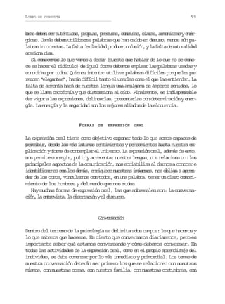 LIBRO

59

DE CONSULTA

b a d b ns ra t n i a ,p o i s p e i a ,c n i a ,c a a ,a m n o a ye é rs ee e uétcs rpa, rcss ocss lrs roiss nr
gicas. Jamás deben utilizarse palabras que han caído en desuso, menos aún pal b a i c r e t s L f l ad c a i a p o u ec n u i n yl f l ad n t r l d d
ars norca. a at e lrdd rdc ofsó, a at e auaia
oain rs.
csoa ia
Si conocemos lo que vamos a decir (puesto que hablar de lo que no se conoce es hacer el ridículo) de igual forma debemos emplear las palabras usadas y
c n c d sp rt d s Q i n si t n a u i i a p l b a d f c l sp r u l sp ooia o oo. uee netn tlzr aars iíie oqe e a
rezcan “elegantes”, harán difícil tanto el usarlas como el que las entiendan. La
falta de armonía hará de nuestra lengua una amalgama de ásperos sonidos, lo
que se llama cacofonía y que distorsiona al oído. Finalmente, es indispensable
d rv g ral se p e i n s d l n a l s p e e t r a c nd t r i a i nye e a io a xrsoe, eiera, rsnals o eemncó nr
gía. La energía y la seguridad son los mejores aliados de la elocuencia.

FORMAS

DE

EXPRESIÓN

ORAL

La expresión oral tiene como objetivo exponer todo lo que somos capaces de
percibir, desde los más íntimos sentimientos y pensamientos hasta nuestra explicación y forma de contemplar el universo. La expresión oral, además de esto,
nos permite corregir, pulir y acrecentar nuestra lengua, nos relaciona con los
principales aspectos de la comunicación, nos sociabiliza al darnos a conocer e
identificarnos con los demás, enriquece nuestras imágenes, nos obliga a aprender de los otros, vincularnos con todos, en una palabra: tener un claro conocimiento de los hombres y del mundo que nos rodea.
Hay muchas formas de expresión oral, las que sobresalen son: la conversac ó ,l e t e i t ,l d s r a i nye d s u s .
in a nrvsa a ietcó l icro

Cnescó
ovrain
Dentro del terreno de la psicología se delimitan dos campos: lo que hacemos y
lo que sabemos que hacemos. Es cierto que conversamos diariamente, pero es
importante saber qué estamos conversando y cómo debemos conversar. En
todas las actividades de la expresión oral, como en el propio aprendizaje del
individuo, se debe comenzar por lo más inmediato y primordial. Los temas de
nuestra conversación deberán ser primero los que se relacionen con nosotros
mismos, con nuestras cosas, con nuestra familia, con nuestras costumbres, con

 