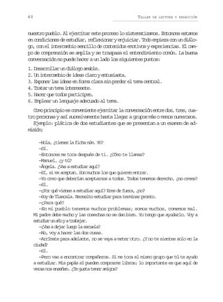 60

TALLER

DE LECTURA Y REDACCIÓN

nuestro pueblo. Al ejercitar este proceso lo sistematizamos. Entonces estamos
en condiciones de estudiar, reflexionar y enjuiciar. Todo empieza con un diálogo, con el intercambio sencillo de contenidos emotivos y experiencias. El campo de comprensión se amplía y se traspasa el entendimiento común. La buena
conversación no puede hacer a un lado los siguientes puntos:
1. Desarrollar un diálogo amable.
2. Un intercambio de ideas claro y entusiasta.
3. Exponer las ideas en forma clara sin perder el tema central.
4. Tratar un tema interesante.
5. Hacer que todos participen.
6. Emplear un lenguaje adecuado al tema.
Como principio es conveniente ejercitar la conversación entre dos, tres, cuatro personas y así sucesivamente hasta llegar a grupos más o menos numerosos.
Ejemplo: plática de dos estudiantes que se presentan a un examen de admsó:
iin
—Hola, ¿tienes la ficha núm. 90?
—Sí.
—Entonces me toca después de ti. ¿Cómo te llamas?
—Manuel, ¿y tú?
—Ángela. ¿Vas a estudiar aquí?
—Sí, si me aceptan. Son muchos los que quieren entrar.
—Yo creo que deberían aceptarnos a todos. Todos tenemos derecho, ¿no crees?
—Sí.
—¿Por qué vienes a estudiar aquí? Eres de fuera, ¿no?
—Soy de Tlaxcala. Necesito estudiar para terminar pronto.
—¿Para qué?
—En mi pueblo tenemos muchos problemas; somos muchos, comemos mal.
Mi padre debe mucho y las cosechas no se dan bien. Yo tengo que ayudarlo. Voy a
e t d a u a oyat a a a .
suir n ñ
rbjr
—¿Vas a dejar luego la escuela?
—No, voy a hacer las dos cosas.
—Arrímate para adelante, no se vaya a meter otro. ¿Y no te sientes solo en la
cua?
idd
—Sí.
—Pero vas a encontrar compañeros. Si me toca el mismo grupo que tú te ayudo
a estudiar. Mis papás sí pueden comprarme libros; lo importante es que aquí de
veras nos enseñen. ¿Te gusta tener amigos?

 